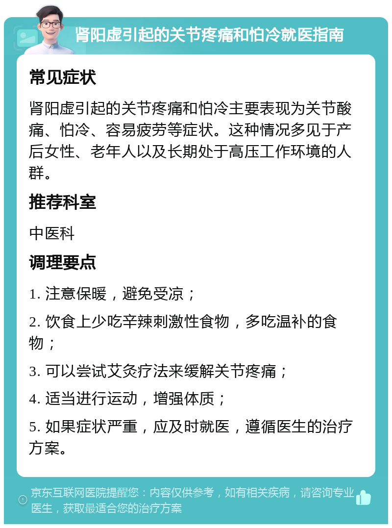 肾阳虚引起的关节疼痛和怕冷就医指南 常见症状 肾阳虚引起的关节疼痛和怕冷主要表现为关节酸痛、怕冷、容易疲劳等症状。这种情况多见于产后女性、老年人以及长期处于高压工作环境的人群。 推荐科室 中医科 调理要点 1. 注意保暖，避免受凉； 2. 饮食上少吃辛辣刺激性食物，多吃温补的食物； 3. 可以尝试艾灸疗法来缓解关节疼痛； 4. 适当进行运动，增强体质； 5. 如果症状严重，应及时就医，遵循医生的治疗方案。