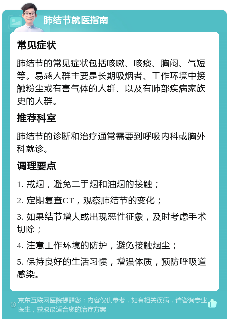 肺结节就医指南 常见症状 肺结节的常见症状包括咳嗽、咳痰、胸闷、气短等。易感人群主要是长期吸烟者、工作环境中接触粉尘或有害气体的人群、以及有肺部疾病家族史的人群。 推荐科室 肺结节的诊断和治疗通常需要到呼吸内科或胸外科就诊。 调理要点 1. 戒烟，避免二手烟和油烟的接触； 2. 定期复查CT，观察肺结节的变化； 3. 如果结节增大或出现恶性征象，及时考虑手术切除； 4. 注意工作环境的防护，避免接触烟尘； 5. 保持良好的生活习惯，增强体质，预防呼吸道感染。