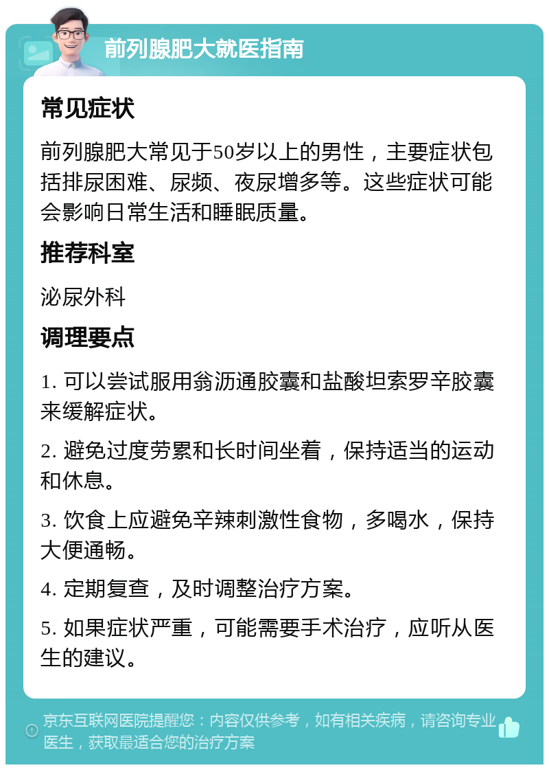 前列腺肥大就医指南 常见症状 前列腺肥大常见于50岁以上的男性，主要症状包括排尿困难、尿频、夜尿增多等。这些症状可能会影响日常生活和睡眠质量。 推荐科室 泌尿外科 调理要点 1. 可以尝试服用翁沥通胶囊和盐酸坦索罗辛胶囊来缓解症状。 2. 避免过度劳累和长时间坐着，保持适当的运动和休息。 3. 饮食上应避免辛辣刺激性食物，多喝水，保持大便通畅。 4. 定期复查，及时调整治疗方案。 5. 如果症状严重，可能需要手术治疗，应听从医生的建议。