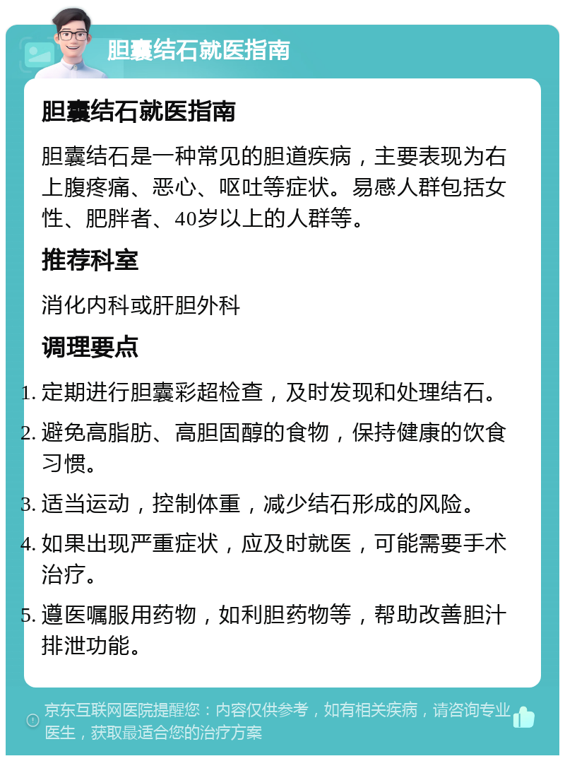 胆囊结石就医指南 胆囊结石就医指南 胆囊结石是一种常见的胆道疾病，主要表现为右上腹疼痛、恶心、呕吐等症状。易感人群包括女性、肥胖者、40岁以上的人群等。 推荐科室 消化内科或肝胆外科 调理要点 定期进行胆囊彩超检查，及时发现和处理结石。 避免高脂肪、高胆固醇的食物，保持健康的饮食习惯。 适当运动，控制体重，减少结石形成的风险。 如果出现严重症状，应及时就医，可能需要手术治疗。 遵医嘱服用药物，如利胆药物等，帮助改善胆汁排泄功能。