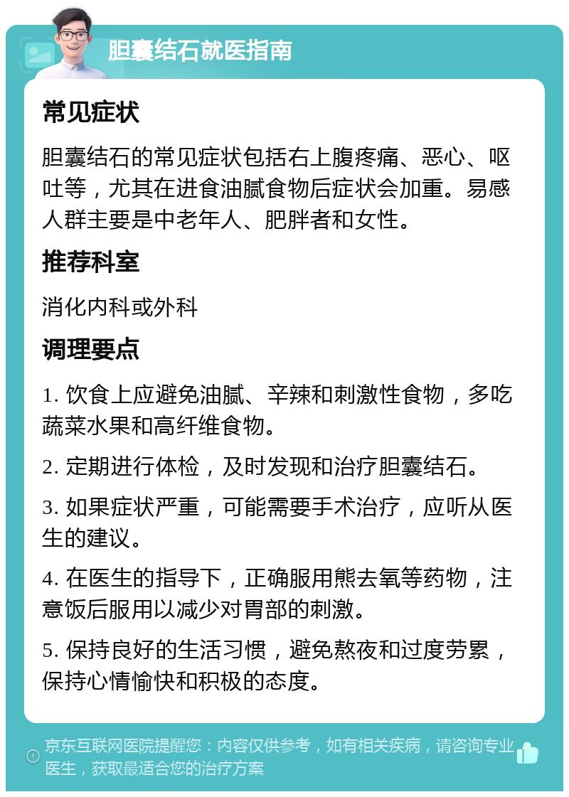 胆囊结石就医指南 常见症状 胆囊结石的常见症状包括右上腹疼痛、恶心、呕吐等，尤其在进食油腻食物后症状会加重。易感人群主要是中老年人、肥胖者和女性。 推荐科室 消化内科或外科 调理要点 1. 饮食上应避免油腻、辛辣和刺激性食物，多吃蔬菜水果和高纤维食物。 2. 定期进行体检，及时发现和治疗胆囊结石。 3. 如果症状严重，可能需要手术治疗，应听从医生的建议。 4. 在医生的指导下，正确服用熊去氧等药物，注意饭后服用以减少对胃部的刺激。 5. 保持良好的生活习惯，避免熬夜和过度劳累，保持心情愉快和积极的态度。