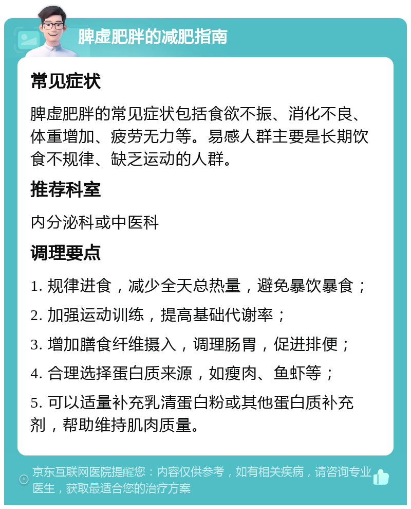 脾虚肥胖的减肥指南 常见症状 脾虚肥胖的常见症状包括食欲不振、消化不良、体重增加、疲劳无力等。易感人群主要是长期饮食不规律、缺乏运动的人群。 推荐科室 内分泌科或中医科 调理要点 1. 规律进食，减少全天总热量，避免暴饮暴食； 2. 加强运动训练，提高基础代谢率； 3. 增加膳食纤维摄入，调理肠胃，促进排便； 4. 合理选择蛋白质来源，如瘦肉、鱼虾等； 5. 可以适量补充乳清蛋白粉或其他蛋白质补充剂，帮助维持肌肉质量。