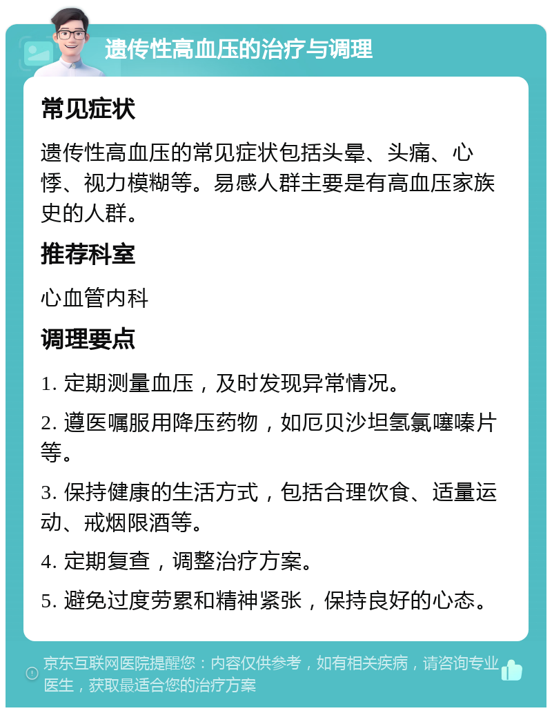 遗传性高血压的治疗与调理 常见症状 遗传性高血压的常见症状包括头晕、头痛、心悸、视力模糊等。易感人群主要是有高血压家族史的人群。 推荐科室 心血管内科 调理要点 1. 定期测量血压，及时发现异常情况。 2. 遵医嘱服用降压药物，如厄贝沙坦氢氯噻嗪片等。 3. 保持健康的生活方式，包括合理饮食、适量运动、戒烟限酒等。 4. 定期复查，调整治疗方案。 5. 避免过度劳累和精神紧张，保持良好的心态。