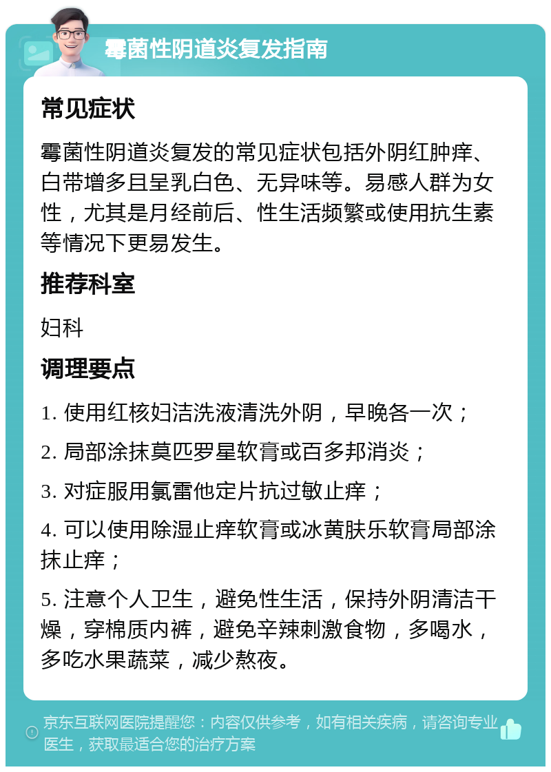 霉菌性阴道炎复发指南 常见症状 霉菌性阴道炎复发的常见症状包括外阴红肿痒、白带增多且呈乳白色、无异味等。易感人群为女性，尤其是月经前后、性生活频繁或使用抗生素等情况下更易发生。 推荐科室 妇科 调理要点 1. 使用红核妇洁洗液清洗外阴，早晚各一次； 2. 局部涂抹莫匹罗星软膏或百多邦消炎； 3. 对症服用氯雷他定片抗过敏止痒； 4. 可以使用除湿止痒软膏或冰黄肤乐软膏局部涂抹止痒； 5. 注意个人卫生，避免性生活，保持外阴清洁干燥，穿棉质内裤，避免辛辣刺激食物，多喝水，多吃水果蔬菜，减少熬夜。