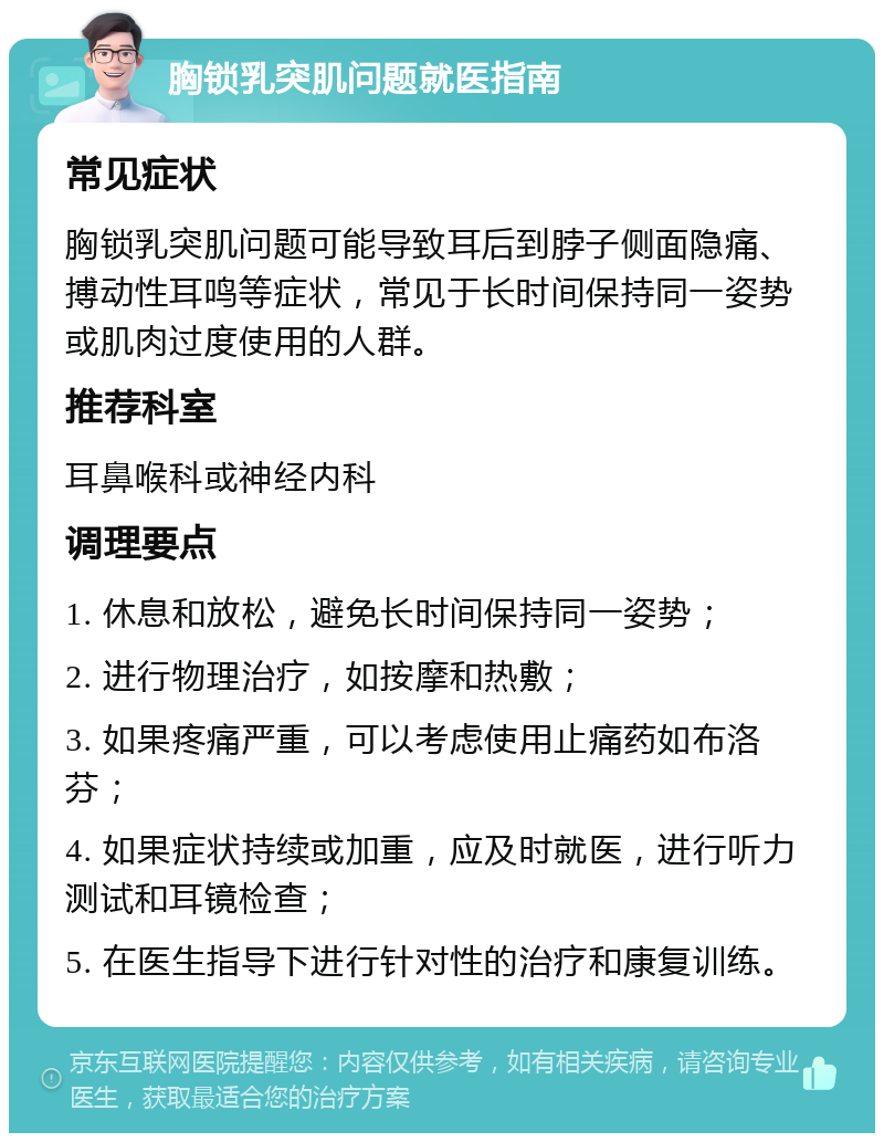 胸锁乳突肌问题就医指南 常见症状 胸锁乳突肌问题可能导致耳后到脖子侧面隐痛、搏动性耳鸣等症状，常见于长时间保持同一姿势或肌肉过度使用的人群。 推荐科室 耳鼻喉科或神经内科 调理要点 1. 休息和放松，避免长时间保持同一姿势； 2. 进行物理治疗，如按摩和热敷； 3. 如果疼痛严重，可以考虑使用止痛药如布洛芬； 4. 如果症状持续或加重，应及时就医，进行听力测试和耳镜检查； 5. 在医生指导下进行针对性的治疗和康复训练。