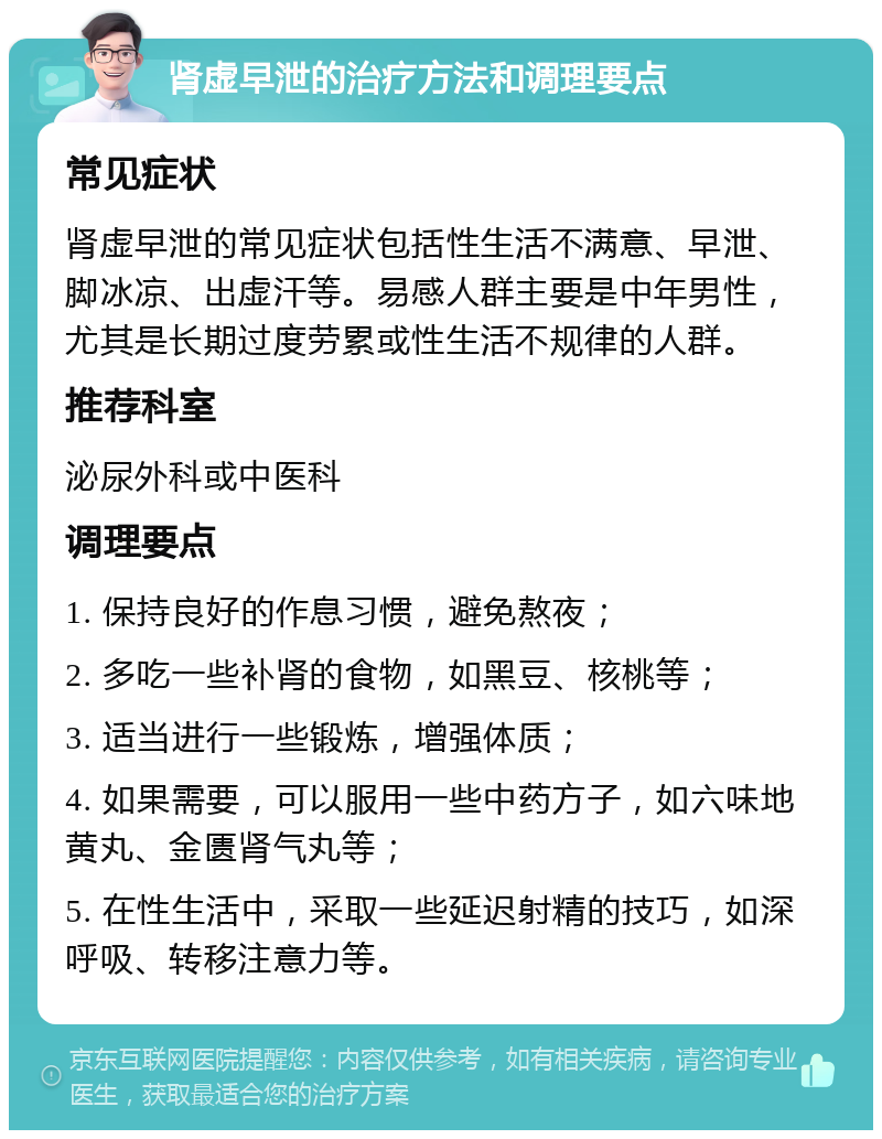 肾虚早泄的治疗方法和调理要点 常见症状 肾虚早泄的常见症状包括性生活不满意、早泄、脚冰凉、出虚汗等。易感人群主要是中年男性，尤其是长期过度劳累或性生活不规律的人群。 推荐科室 泌尿外科或中医科 调理要点 1. 保持良好的作息习惯，避免熬夜； 2. 多吃一些补肾的食物，如黑豆、核桃等； 3. 适当进行一些锻炼，增强体质； 4. 如果需要，可以服用一些中药方子，如六味地黄丸、金匮肾气丸等； 5. 在性生活中，采取一些延迟射精的技巧，如深呼吸、转移注意力等。