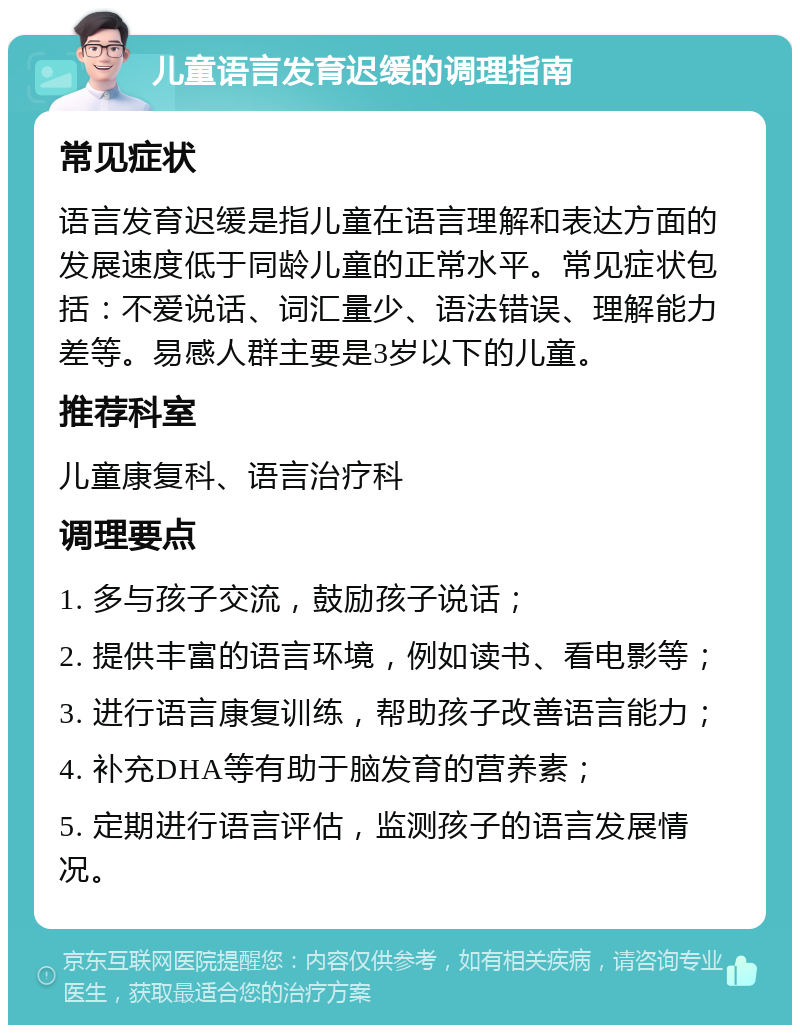 儿童语言发育迟缓的调理指南 常见症状 语言发育迟缓是指儿童在语言理解和表达方面的发展速度低于同龄儿童的正常水平。常见症状包括：不爱说话、词汇量少、语法错误、理解能力差等。易感人群主要是3岁以下的儿童。 推荐科室 儿童康复科、语言治疗科 调理要点 1. 多与孩子交流，鼓励孩子说话； 2. 提供丰富的语言环境，例如读书、看电影等； 3. 进行语言康复训练，帮助孩子改善语言能力； 4. 补充DHA等有助于脑发育的营养素； 5. 定期进行语言评估，监测孩子的语言发展情况。