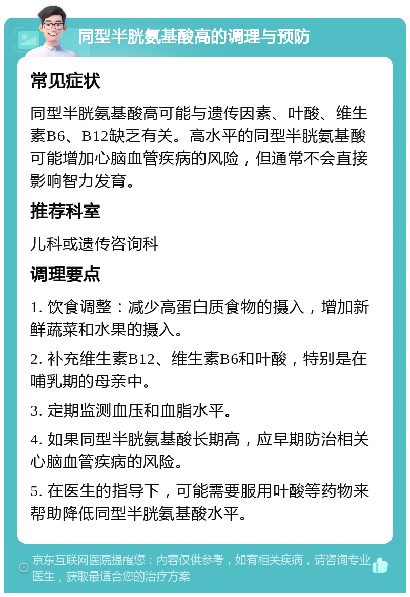 同型半胱氨基酸高的调理与预防 常见症状 同型半胱氨基酸高可能与遗传因素、叶酸、维生素B6、B12缺乏有关。高水平的同型半胱氨基酸可能增加心脑血管疾病的风险，但通常不会直接影响智力发育。 推荐科室 儿科或遗传咨询科 调理要点 1. 饮食调整：减少高蛋白质食物的摄入，增加新鲜蔬菜和水果的摄入。 2. 补充维生素B12、维生素B6和叶酸，特别是在哺乳期的母亲中。 3. 定期监测血压和血脂水平。 4. 如果同型半胱氨基酸长期高，应早期防治相关心脑血管疾病的风险。 5. 在医生的指导下，可能需要服用叶酸等药物来帮助降低同型半胱氨基酸水平。