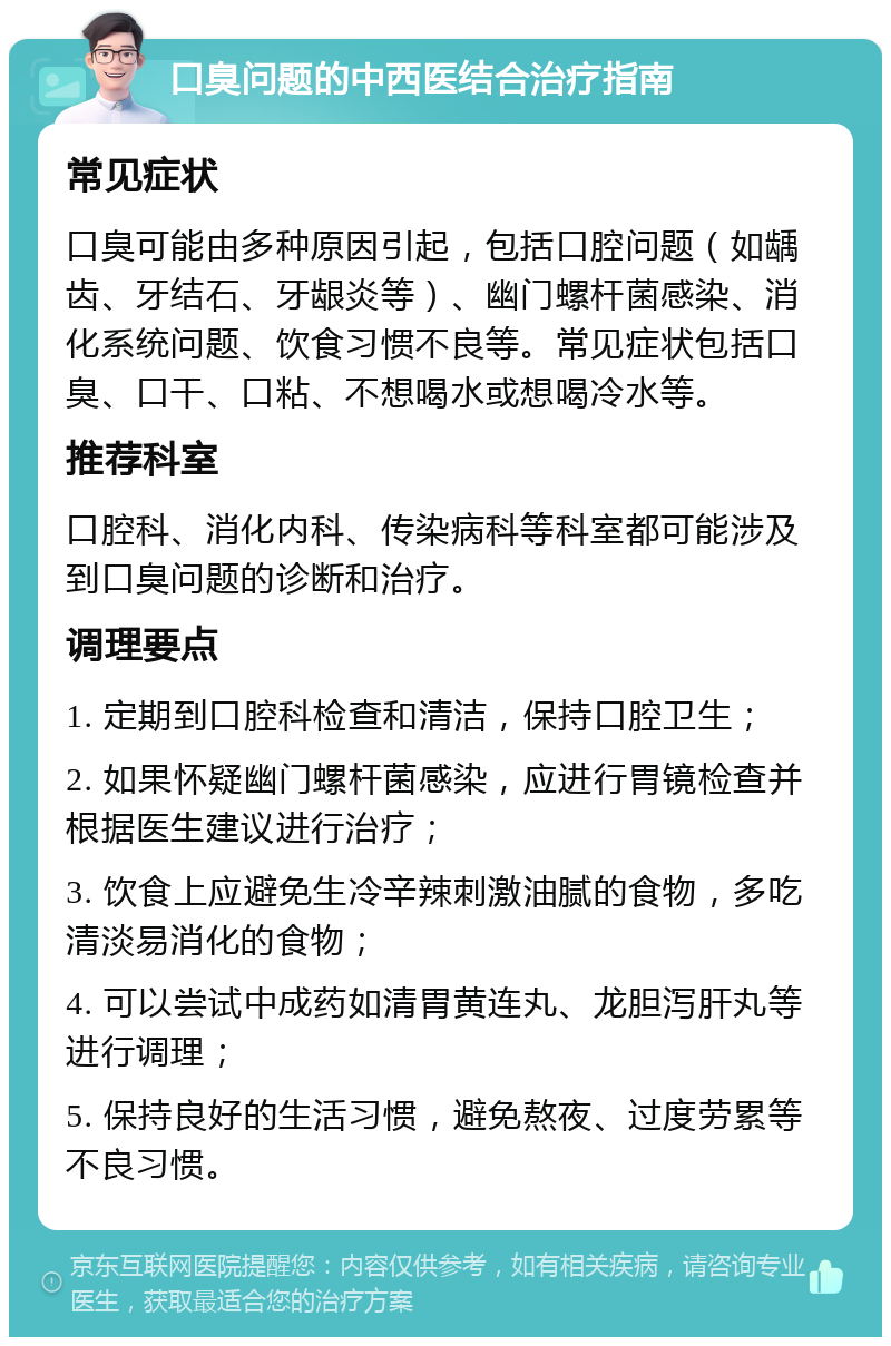 口臭问题的中西医结合治疗指南 常见症状 口臭可能由多种原因引起，包括口腔问题（如龋齿、牙结石、牙龈炎等）、幽门螺杆菌感染、消化系统问题、饮食习惯不良等。常见症状包括口臭、口干、口粘、不想喝水或想喝冷水等。 推荐科室 口腔科、消化内科、传染病科等科室都可能涉及到口臭问题的诊断和治疗。 调理要点 1. 定期到口腔科检查和清洁，保持口腔卫生； 2. 如果怀疑幽门螺杆菌感染，应进行胃镜检查并根据医生建议进行治疗； 3. 饮食上应避免生冷辛辣刺激油腻的食物，多吃清淡易消化的食物； 4. 可以尝试中成药如清胃黄连丸、龙胆泻肝丸等进行调理； 5. 保持良好的生活习惯，避免熬夜、过度劳累等不良习惯。