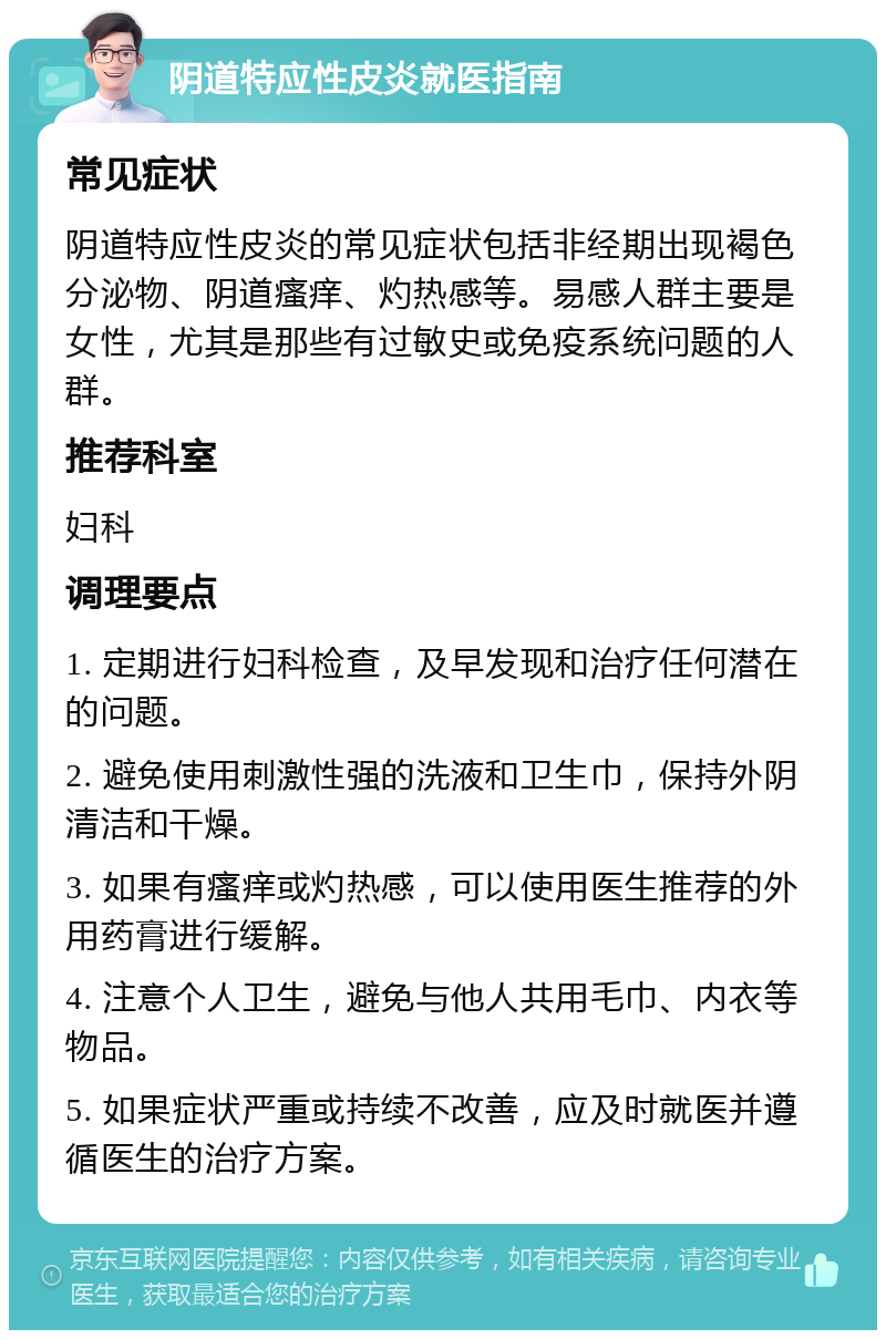 阴道特应性皮炎就医指南 常见症状 阴道特应性皮炎的常见症状包括非经期出现褐色分泌物、阴道瘙痒、灼热感等。易感人群主要是女性，尤其是那些有过敏史或免疫系统问题的人群。 推荐科室 妇科 调理要点 1. 定期进行妇科检查，及早发现和治疗任何潜在的问题。 2. 避免使用刺激性强的洗液和卫生巾，保持外阴清洁和干燥。 3. 如果有瘙痒或灼热感，可以使用医生推荐的外用药膏进行缓解。 4. 注意个人卫生，避免与他人共用毛巾、内衣等物品。 5. 如果症状严重或持续不改善，应及时就医并遵循医生的治疗方案。