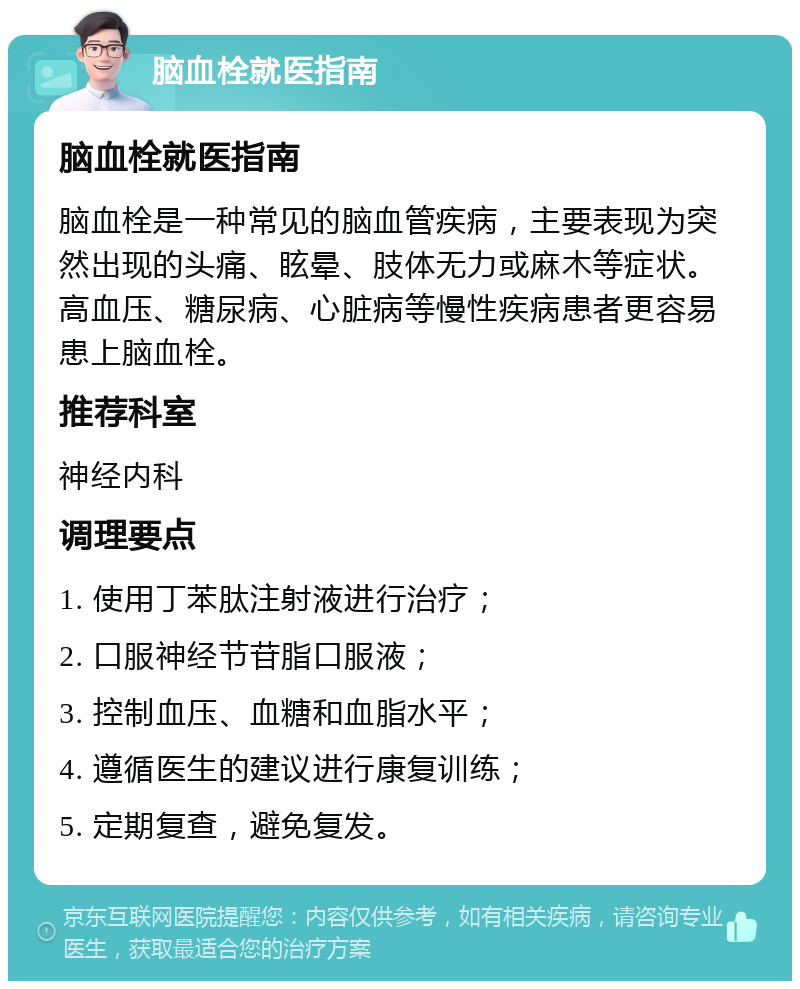 脑血栓就医指南 脑血栓就医指南 脑血栓是一种常见的脑血管疾病，主要表现为突然出现的头痛、眩晕、肢体无力或麻木等症状。高血压、糖尿病、心脏病等慢性疾病患者更容易患上脑血栓。 推荐科室 神经内科 调理要点 1. 使用丁苯肽注射液进行治疗； 2. 口服神经节苷脂口服液； 3. 控制血压、血糖和血脂水平； 4. 遵循医生的建议进行康复训练； 5. 定期复查，避免复发。