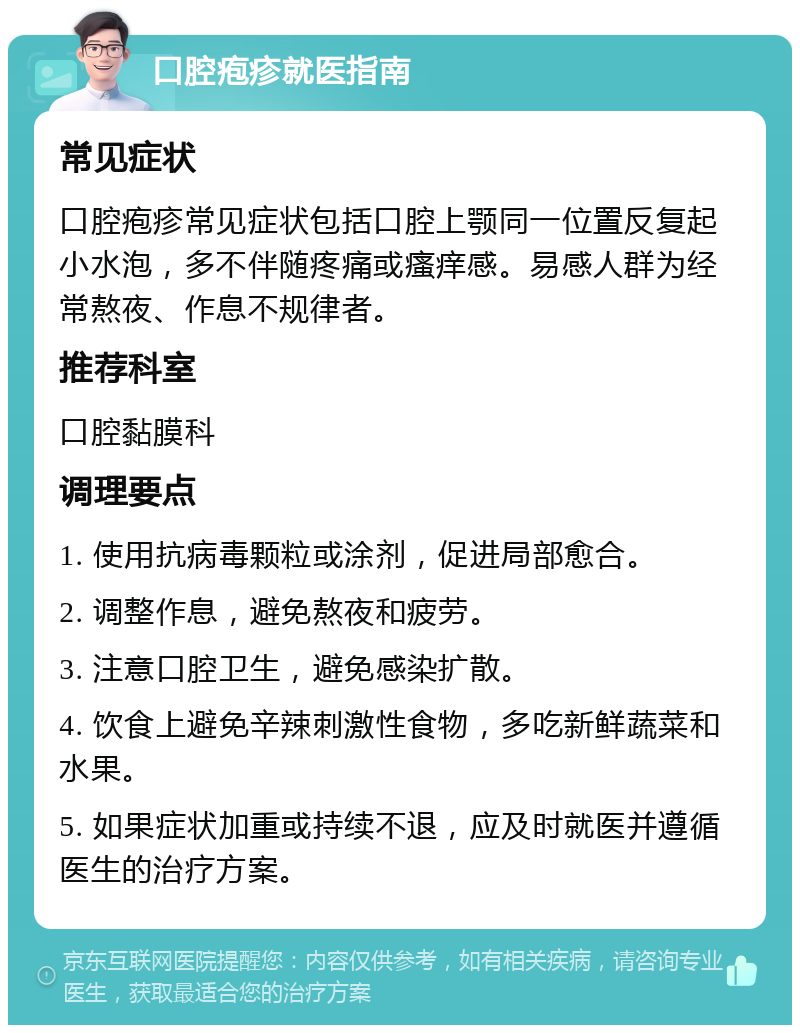 口腔疱疹就医指南 常见症状 口腔疱疹常见症状包括口腔上颚同一位置反复起小水泡，多不伴随疼痛或瘙痒感。易感人群为经常熬夜、作息不规律者。 推荐科室 口腔黏膜科 调理要点 1. 使用抗病毒颗粒或涂剂，促进局部愈合。 2. 调整作息，避免熬夜和疲劳。 3. 注意口腔卫生，避免感染扩散。 4. 饮食上避免辛辣刺激性食物，多吃新鲜蔬菜和水果。 5. 如果症状加重或持续不退，应及时就医并遵循医生的治疗方案。