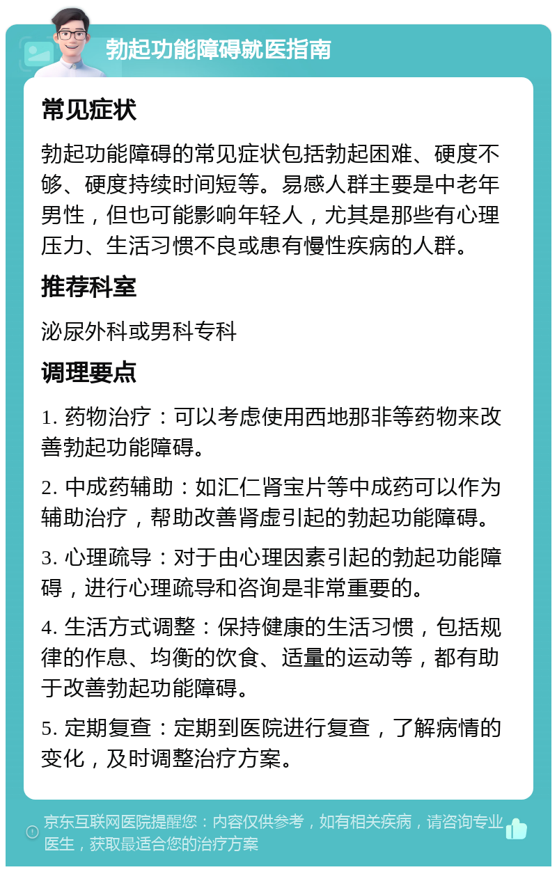 勃起功能障碍就医指南 常见症状 勃起功能障碍的常见症状包括勃起困难、硬度不够、硬度持续时间短等。易感人群主要是中老年男性，但也可能影响年轻人，尤其是那些有心理压力、生活习惯不良或患有慢性疾病的人群。 推荐科室 泌尿外科或男科专科 调理要点 1. 药物治疗：可以考虑使用西地那非等药物来改善勃起功能障碍。 2. 中成药辅助：如汇仁肾宝片等中成药可以作为辅助治疗，帮助改善肾虚引起的勃起功能障碍。 3. 心理疏导：对于由心理因素引起的勃起功能障碍，进行心理疏导和咨询是非常重要的。 4. 生活方式调整：保持健康的生活习惯，包括规律的作息、均衡的饮食、适量的运动等，都有助于改善勃起功能障碍。 5. 定期复查：定期到医院进行复查，了解病情的变化，及时调整治疗方案。