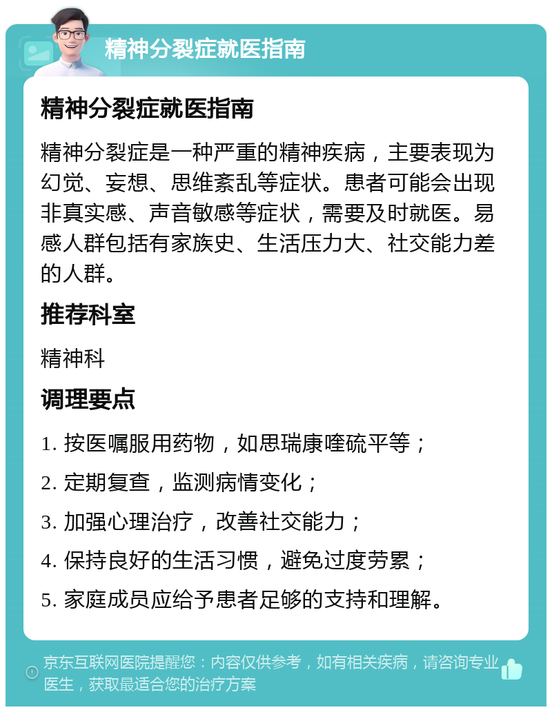 精神分裂症就医指南 精神分裂症就医指南 精神分裂症是一种严重的精神疾病，主要表现为幻觉、妄想、思维紊乱等症状。患者可能会出现非真实感、声音敏感等症状，需要及时就医。易感人群包括有家族史、生活压力大、社交能力差的人群。 推荐科室 精神科 调理要点 1. 按医嘱服用药物，如思瑞康喹硫平等； 2. 定期复查，监测病情变化； 3. 加强心理治疗，改善社交能力； 4. 保持良好的生活习惯，避免过度劳累； 5. 家庭成员应给予患者足够的支持和理解。