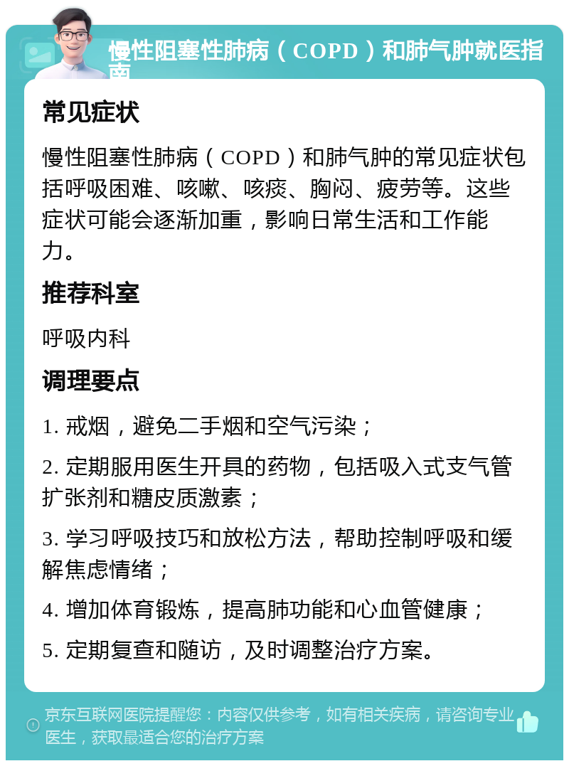 慢性阻塞性肺病（COPD）和肺气肿就医指南 常见症状 慢性阻塞性肺病（COPD）和肺气肿的常见症状包括呼吸困难、咳嗽、咳痰、胸闷、疲劳等。这些症状可能会逐渐加重，影响日常生活和工作能力。 推荐科室 呼吸内科 调理要点 1. 戒烟，避免二手烟和空气污染； 2. 定期服用医生开具的药物，包括吸入式支气管扩张剂和糖皮质激素； 3. 学习呼吸技巧和放松方法，帮助控制呼吸和缓解焦虑情绪； 4. 增加体育锻炼，提高肺功能和心血管健康； 5. 定期复查和随访，及时调整治疗方案。