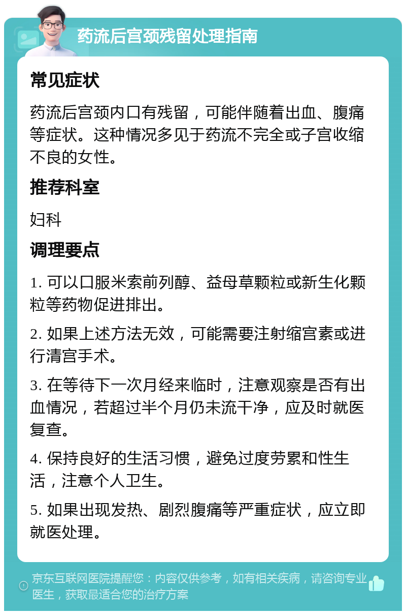 药流后宫颈残留处理指南 常见症状 药流后宫颈内口有残留，可能伴随着出血、腹痛等症状。这种情况多见于药流不完全或子宫收缩不良的女性。 推荐科室 妇科 调理要点 1. 可以口服米索前列醇、益母草颗粒或新生化颗粒等药物促进排出。 2. 如果上述方法无效，可能需要注射缩宫素或进行清宫手术。 3. 在等待下一次月经来临时，注意观察是否有出血情况，若超过半个月仍未流干净，应及时就医复查。 4. 保持良好的生活习惯，避免过度劳累和性生活，注意个人卫生。 5. 如果出现发热、剧烈腹痛等严重症状，应立即就医处理。