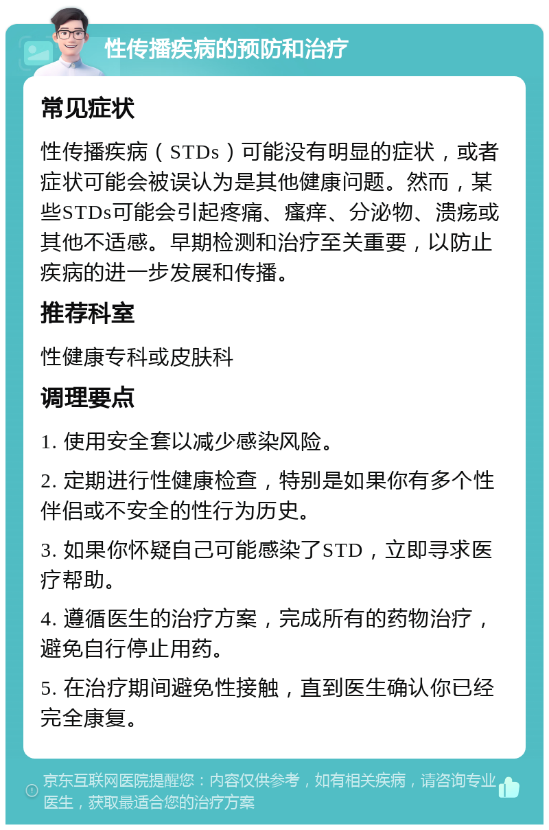 性传播疾病的预防和治疗 常见症状 性传播疾病（STDs）可能没有明显的症状，或者症状可能会被误认为是其他健康问题。然而，某些STDs可能会引起疼痛、瘙痒、分泌物、溃疡或其他不适感。早期检测和治疗至关重要，以防止疾病的进一步发展和传播。 推荐科室 性健康专科或皮肤科 调理要点 1. 使用安全套以减少感染风险。 2. 定期进行性健康检查，特别是如果你有多个性伴侣或不安全的性行为历史。 3. 如果你怀疑自己可能感染了STD，立即寻求医疗帮助。 4. 遵循医生的治疗方案，完成所有的药物治疗，避免自行停止用药。 5. 在治疗期间避免性接触，直到医生确认你已经完全康复。