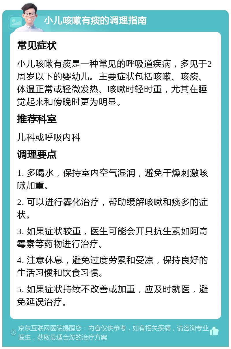 小儿咳嗽有痰的调理指南 常见症状 小儿咳嗽有痰是一种常见的呼吸道疾病，多见于2周岁以下的婴幼儿。主要症状包括咳嗽、咳痰、体温正常或轻微发热、咳嗽时轻时重，尤其在睡觉起来和傍晚时更为明显。 推荐科室 儿科或呼吸内科 调理要点 1. 多喝水，保持室内空气湿润，避免干燥刺激咳嗽加重。 2. 可以进行雾化治疗，帮助缓解咳嗽和痰多的症状。 3. 如果症状较重，医生可能会开具抗生素如阿奇霉素等药物进行治疗。 4. 注意休息，避免过度劳累和受凉，保持良好的生活习惯和饮食习惯。 5. 如果症状持续不改善或加重，应及时就医，避免延误治疗。