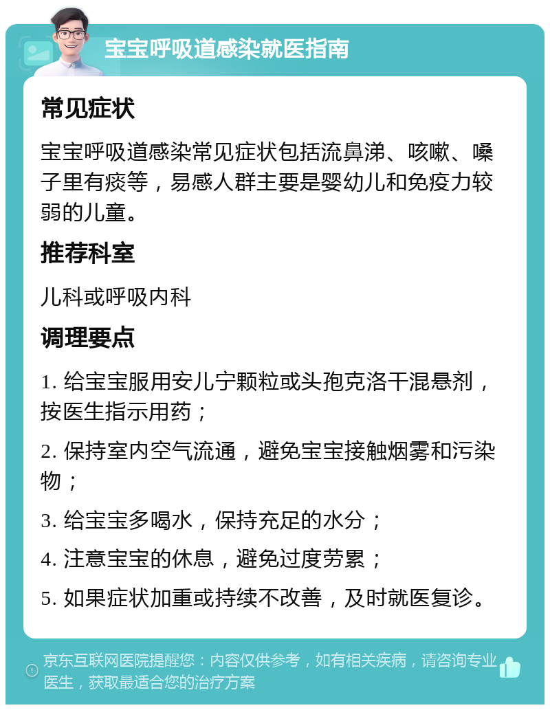 宝宝呼吸道感染就医指南 常见症状 宝宝呼吸道感染常见症状包括流鼻涕、咳嗽、嗓子里有痰等，易感人群主要是婴幼儿和免疫力较弱的儿童。 推荐科室 儿科或呼吸内科 调理要点 1. 给宝宝服用安儿宁颗粒或头孢克洛干混悬剂，按医生指示用药； 2. 保持室内空气流通，避免宝宝接触烟雾和污染物； 3. 给宝宝多喝水，保持充足的水分； 4. 注意宝宝的休息，避免过度劳累； 5. 如果症状加重或持续不改善，及时就医复诊。