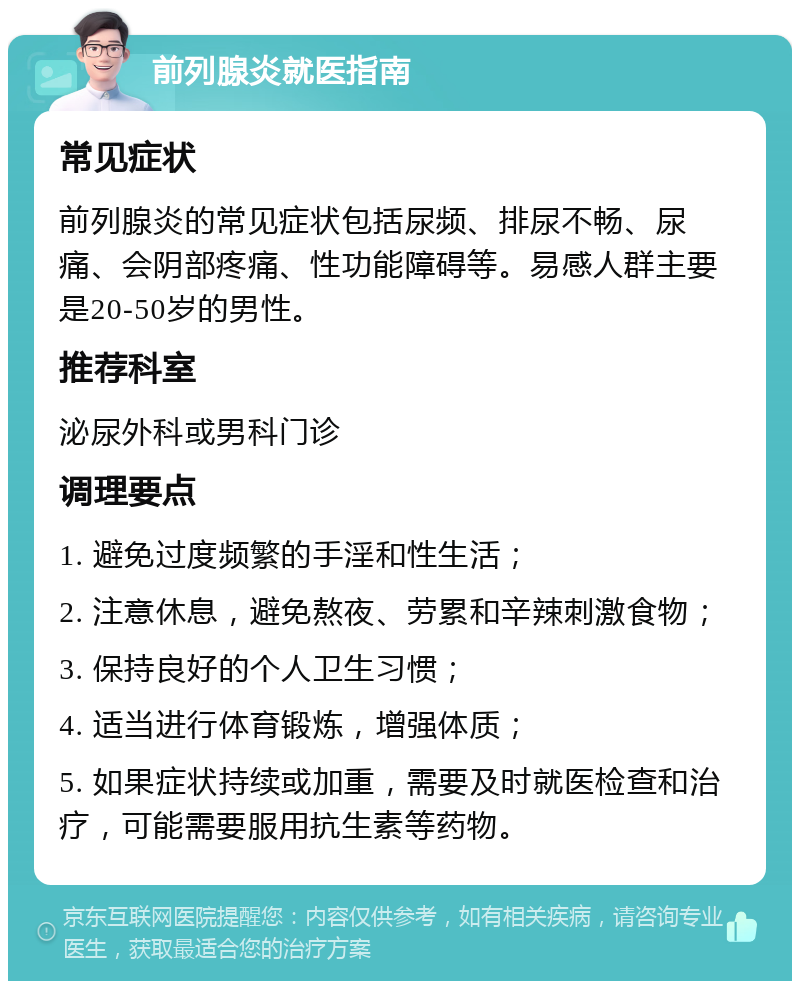 前列腺炎就医指南 常见症状 前列腺炎的常见症状包括尿频、排尿不畅、尿痛、会阴部疼痛、性功能障碍等。易感人群主要是20-50岁的男性。 推荐科室 泌尿外科或男科门诊 调理要点 1. 避免过度频繁的手淫和性生活； 2. 注意休息，避免熬夜、劳累和辛辣刺激食物； 3. 保持良好的个人卫生习惯； 4. 适当进行体育锻炼，增强体质； 5. 如果症状持续或加重，需要及时就医检查和治疗，可能需要服用抗生素等药物。