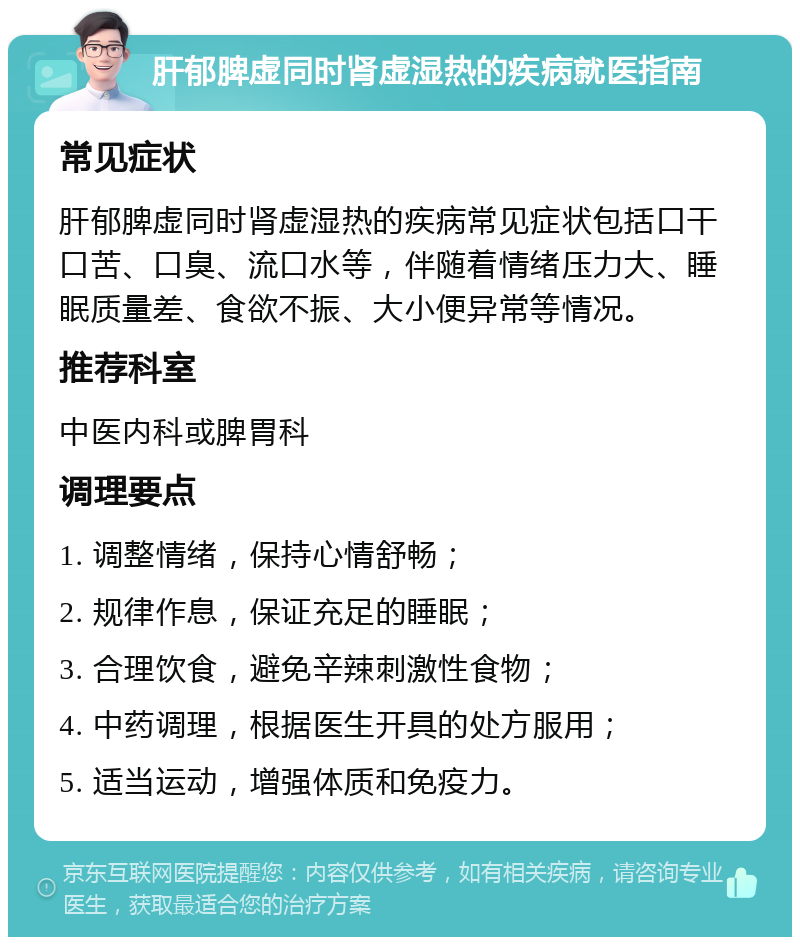 肝郁脾虚同时肾虚湿热的疾病就医指南 常见症状 肝郁脾虚同时肾虚湿热的疾病常见症状包括口干口苦、口臭、流口水等，伴随着情绪压力大、睡眠质量差、食欲不振、大小便异常等情况。 推荐科室 中医内科或脾胃科 调理要点 1. 调整情绪，保持心情舒畅； 2. 规律作息，保证充足的睡眠； 3. 合理饮食，避免辛辣刺激性食物； 4. 中药调理，根据医生开具的处方服用； 5. 适当运动，增强体质和免疫力。