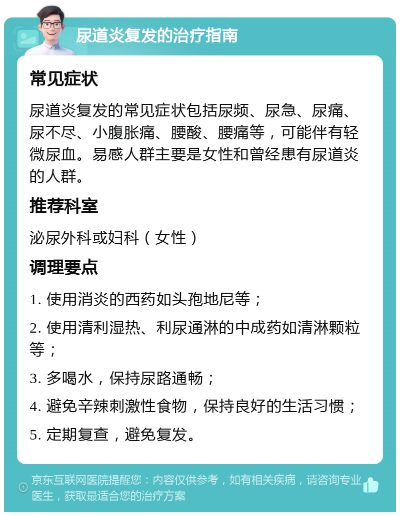 尿道炎复发的治疗指南 常见症状 尿道炎复发的常见症状包括尿频、尿急、尿痛、尿不尽、小腹胀痛、腰酸、腰痛等，可能伴有轻微尿血。易感人群主要是女性和曾经患有尿道炎的人群。 推荐科室 泌尿外科或妇科（女性） 调理要点 1. 使用消炎的西药如头孢地尼等； 2. 使用清利湿热、利尿通淋的中成药如清淋颗粒等； 3. 多喝水，保持尿路通畅； 4. 避免辛辣刺激性食物，保持良好的生活习惯； 5. 定期复查，避免复发。