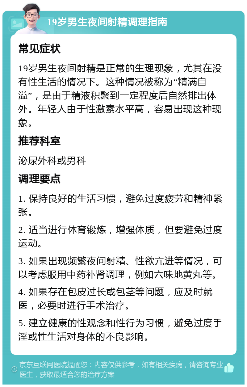 19岁男生夜间射精调理指南 常见症状 19岁男生夜间射精是正常的生理现象，尤其在没有性生活的情况下。这种情况被称为“精满自溢”，是由于精液积聚到一定程度后自然排出体外。年轻人由于性激素水平高，容易出现这种现象。 推荐科室 泌尿外科或男科 调理要点 1. 保持良好的生活习惯，避免过度疲劳和精神紧张。 2. 适当进行体育锻炼，增强体质，但要避免过度运动。 3. 如果出现频繁夜间射精、性欲亢进等情况，可以考虑服用中药补肾调理，例如六味地黄丸等。 4. 如果存在包皮过长或包茎等问题，应及时就医，必要时进行手术治疗。 5. 建立健康的性观念和性行为习惯，避免过度手淫或性生活对身体的不良影响。