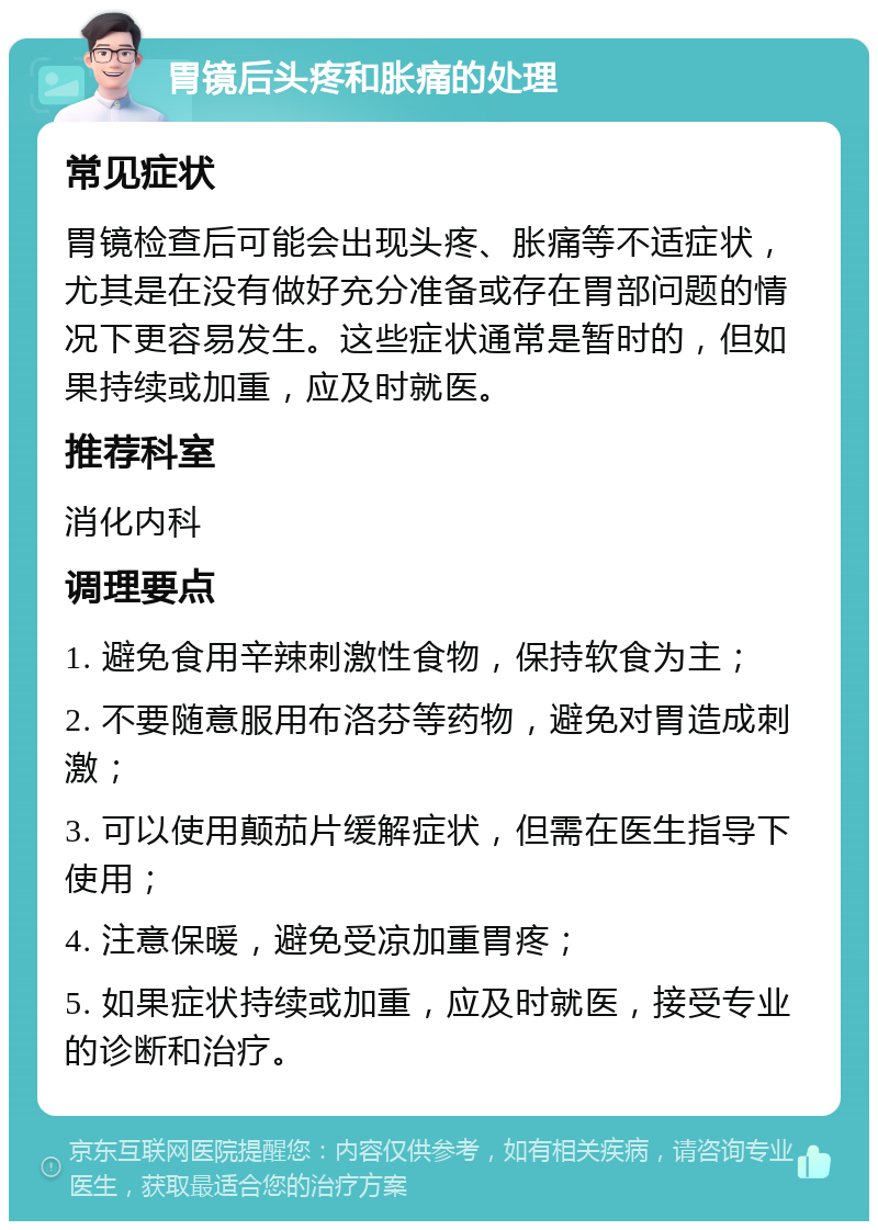 胃镜后头疼和胀痛的处理 常见症状 胃镜检查后可能会出现头疼、胀痛等不适症状，尤其是在没有做好充分准备或存在胃部问题的情况下更容易发生。这些症状通常是暂时的，但如果持续或加重，应及时就医。 推荐科室 消化内科 调理要点 1. 避免食用辛辣刺激性食物，保持软食为主； 2. 不要随意服用布洛芬等药物，避免对胃造成刺激； 3. 可以使用颠茄片缓解症状，但需在医生指导下使用； 4. 注意保暖，避免受凉加重胃疼； 5. 如果症状持续或加重，应及时就医，接受专业的诊断和治疗。