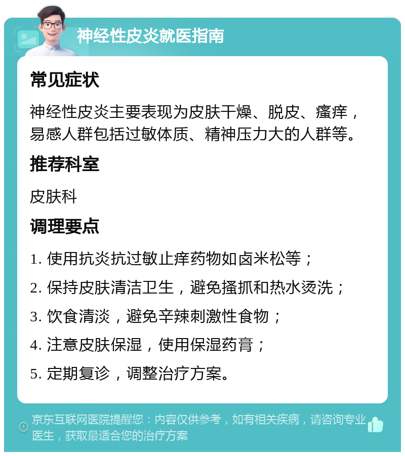 神经性皮炎就医指南 常见症状 神经性皮炎主要表现为皮肤干燥、脱皮、瘙痒，易感人群包括过敏体质、精神压力大的人群等。 推荐科室 皮肤科 调理要点 1. 使用抗炎抗过敏止痒药物如卤米松等； 2. 保持皮肤清洁卫生，避免搔抓和热水烫洗； 3. 饮食清淡，避免辛辣刺激性食物； 4. 注意皮肤保湿，使用保湿药膏； 5. 定期复诊，调整治疗方案。