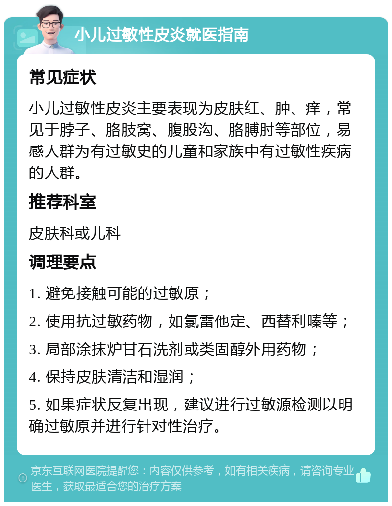 小儿过敏性皮炎就医指南 常见症状 小儿过敏性皮炎主要表现为皮肤红、肿、痒，常见于脖子、胳肢窝、腹股沟、胳膊肘等部位，易感人群为有过敏史的儿童和家族中有过敏性疾病的人群。 推荐科室 皮肤科或儿科 调理要点 1. 避免接触可能的过敏原； 2. 使用抗过敏药物，如氯雷他定、西替利嗪等； 3. 局部涂抹炉甘石洗剂或类固醇外用药物； 4. 保持皮肤清洁和湿润； 5. 如果症状反复出现，建议进行过敏源检测以明确过敏原并进行针对性治疗。