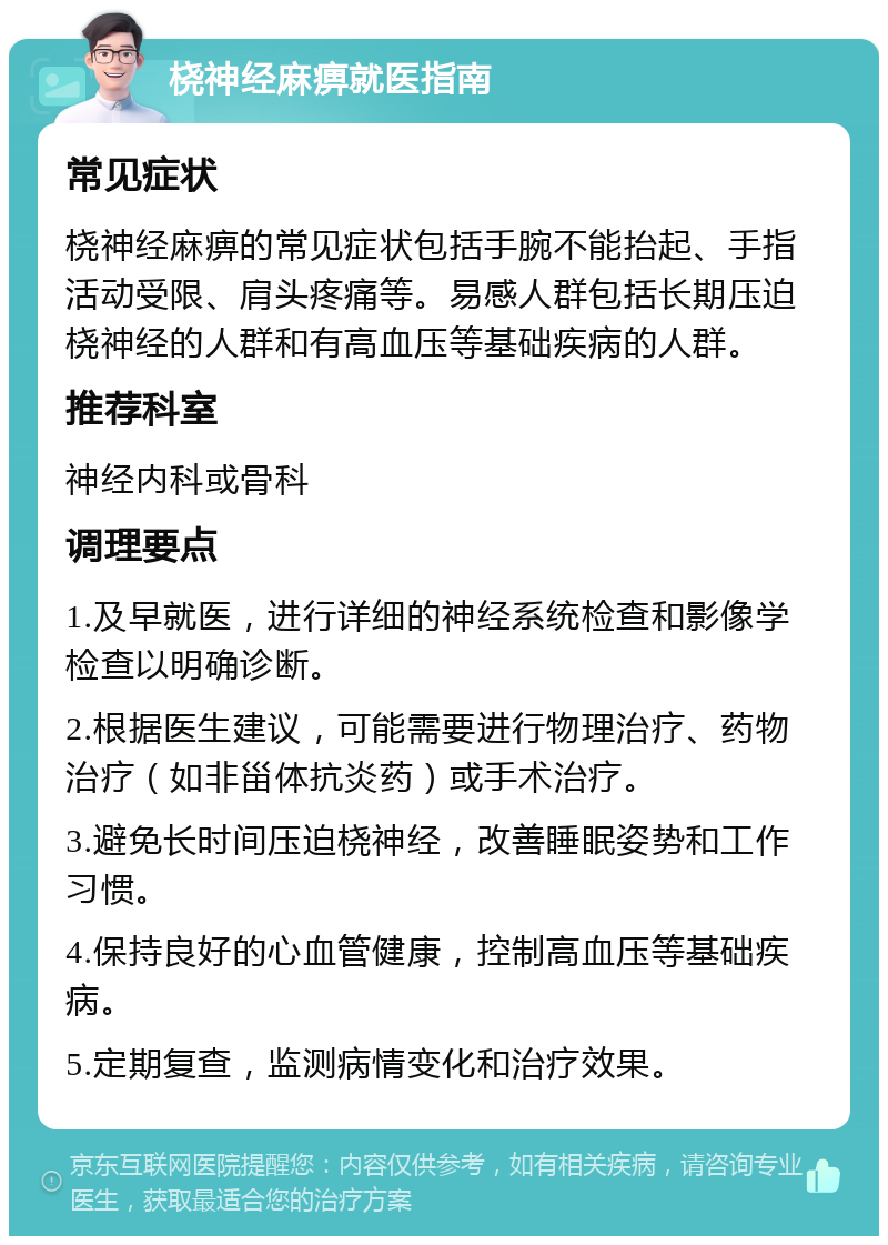 桡神经麻痹就医指南 常见症状 桡神经麻痹的常见症状包括手腕不能抬起、手指活动受限、肩头疼痛等。易感人群包括长期压迫桡神经的人群和有高血压等基础疾病的人群。 推荐科室 神经内科或骨科 调理要点 1.及早就医，进行详细的神经系统检查和影像学检查以明确诊断。 2.根据医生建议，可能需要进行物理治疗、药物治疗（如非甾体抗炎药）或手术治疗。 3.避免长时间压迫桡神经，改善睡眠姿势和工作习惯。 4.保持良好的心血管健康，控制高血压等基础疾病。 5.定期复查，监测病情变化和治疗效果。