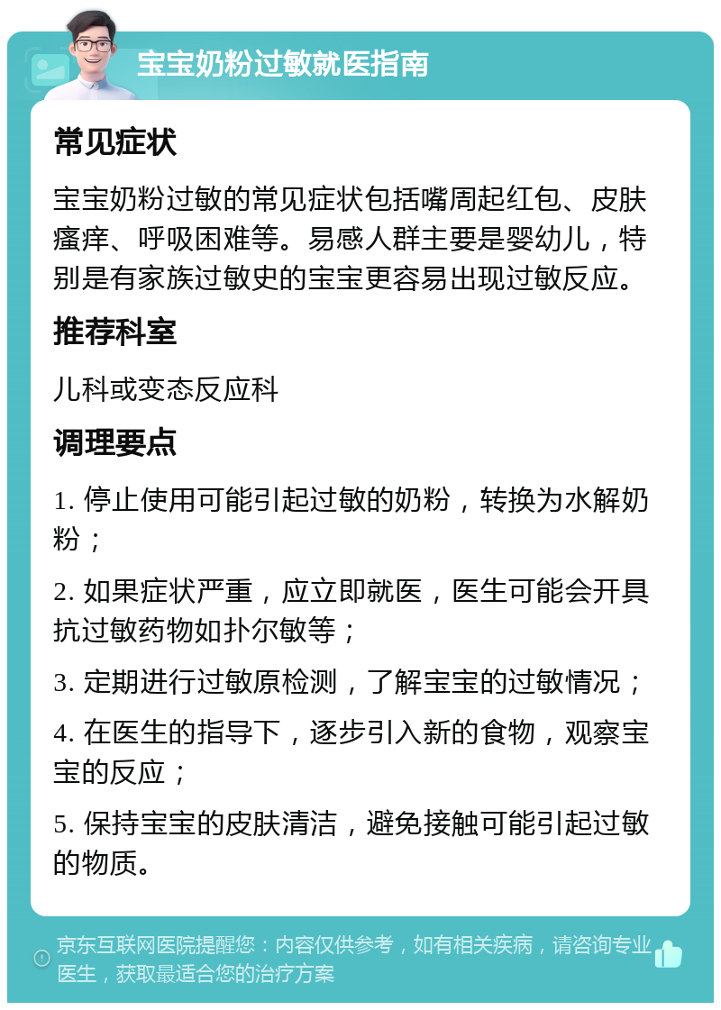 宝宝奶粉过敏就医指南 常见症状 宝宝奶粉过敏的常见症状包括嘴周起红包、皮肤瘙痒、呼吸困难等。易感人群主要是婴幼儿，特别是有家族过敏史的宝宝更容易出现过敏反应。 推荐科室 儿科或变态反应科 调理要点 1. 停止使用可能引起过敏的奶粉，转换为水解奶粉； 2. 如果症状严重，应立即就医，医生可能会开具抗过敏药物如扑尔敏等； 3. 定期进行过敏原检测，了解宝宝的过敏情况； 4. 在医生的指导下，逐步引入新的食物，观察宝宝的反应； 5. 保持宝宝的皮肤清洁，避免接触可能引起过敏的物质。