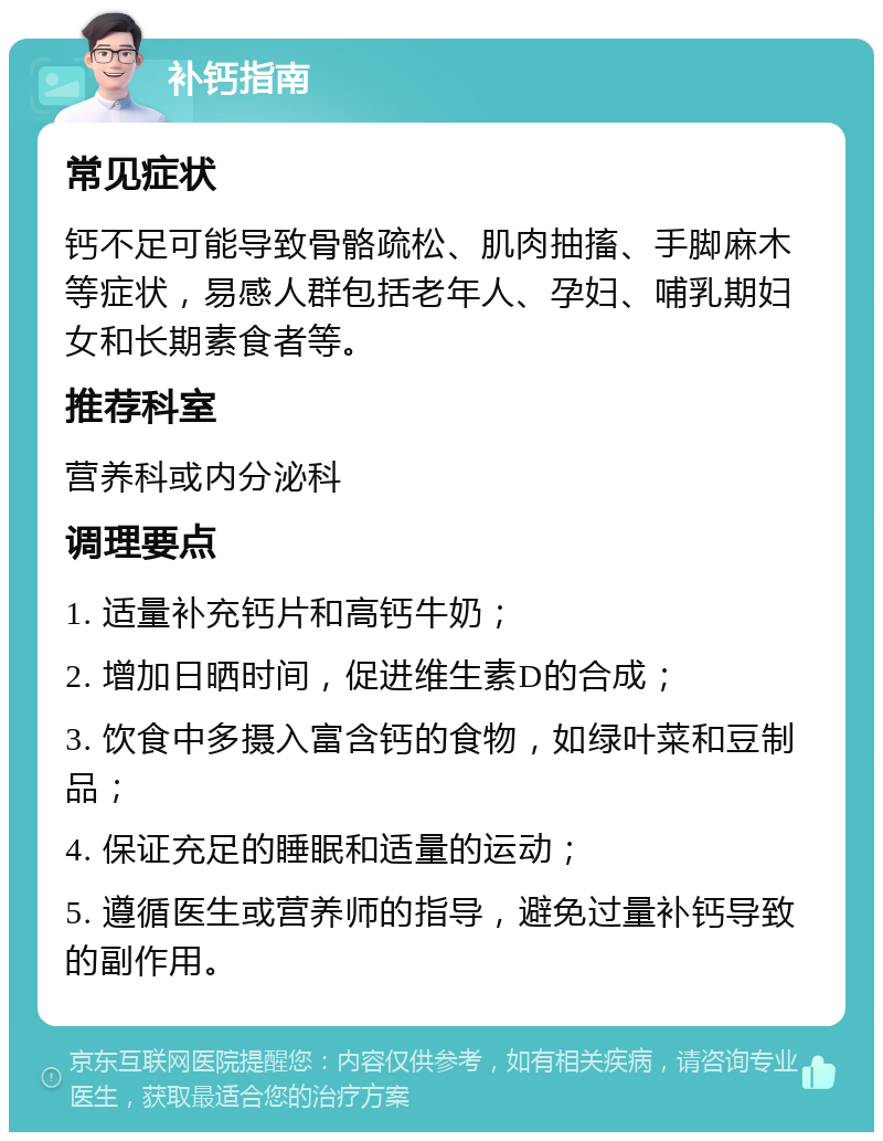 补钙指南 常见症状 钙不足可能导致骨骼疏松、肌肉抽搐、手脚麻木等症状，易感人群包括老年人、孕妇、哺乳期妇女和长期素食者等。 推荐科室 营养科或内分泌科 调理要点 1. 适量补充钙片和高钙牛奶； 2. 增加日晒时间，促进维生素D的合成； 3. 饮食中多摄入富含钙的食物，如绿叶菜和豆制品； 4. 保证充足的睡眠和适量的运动； 5. 遵循医生或营养师的指导，避免过量补钙导致的副作用。