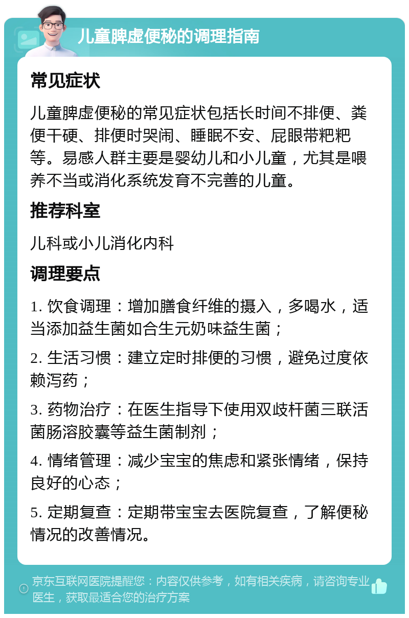 儿童脾虚便秘的调理指南 常见症状 儿童脾虚便秘的常见症状包括长时间不排便、粪便干硬、排便时哭闹、睡眠不安、屁眼带粑粑等。易感人群主要是婴幼儿和小儿童，尤其是喂养不当或消化系统发育不完善的儿童。 推荐科室 儿科或小儿消化内科 调理要点 1. 饮食调理：增加膳食纤维的摄入，多喝水，适当添加益生菌如合生元奶味益生菌； 2. 生活习惯：建立定时排便的习惯，避免过度依赖泻药； 3. 药物治疗：在医生指导下使用双歧杆菌三联活菌肠溶胶囊等益生菌制剂； 4. 情绪管理：减少宝宝的焦虑和紧张情绪，保持良好的心态； 5. 定期复查：定期带宝宝去医院复查，了解便秘情况的改善情况。