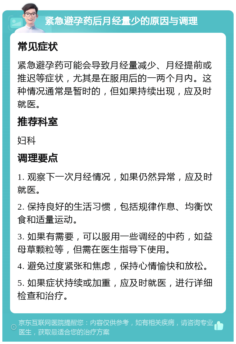 紧急避孕药后月经量少的原因与调理 常见症状 紧急避孕药可能会导致月经量减少、月经提前或推迟等症状，尤其是在服用后的一两个月内。这种情况通常是暂时的，但如果持续出现，应及时就医。 推荐科室 妇科 调理要点 1. 观察下一次月经情况，如果仍然异常，应及时就医。 2. 保持良好的生活习惯，包括规律作息、均衡饮食和适量运动。 3. 如果有需要，可以服用一些调经的中药，如益母草颗粒等，但需在医生指导下使用。 4. 避免过度紧张和焦虑，保持心情愉快和放松。 5. 如果症状持续或加重，应及时就医，进行详细检查和治疗。