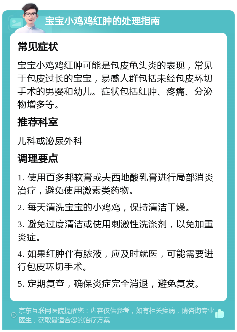 宝宝小鸡鸡红肿的处理指南 常见症状 宝宝小鸡鸡红肿可能是包皮龟头炎的表现，常见于包皮过长的宝宝，易感人群包括未经包皮环切手术的男婴和幼儿。症状包括红肿、疼痛、分泌物增多等。 推荐科室 儿科或泌尿外科 调理要点 1. 使用百多邦软膏或夫西地酸乳膏进行局部消炎治疗，避免使用激素类药物。 2. 每天清洗宝宝的小鸡鸡，保持清洁干燥。 3. 避免过度清洁或使用刺激性洗涤剂，以免加重炎症。 4. 如果红肿伴有脓液，应及时就医，可能需要进行包皮环切手术。 5. 定期复查，确保炎症完全消退，避免复发。