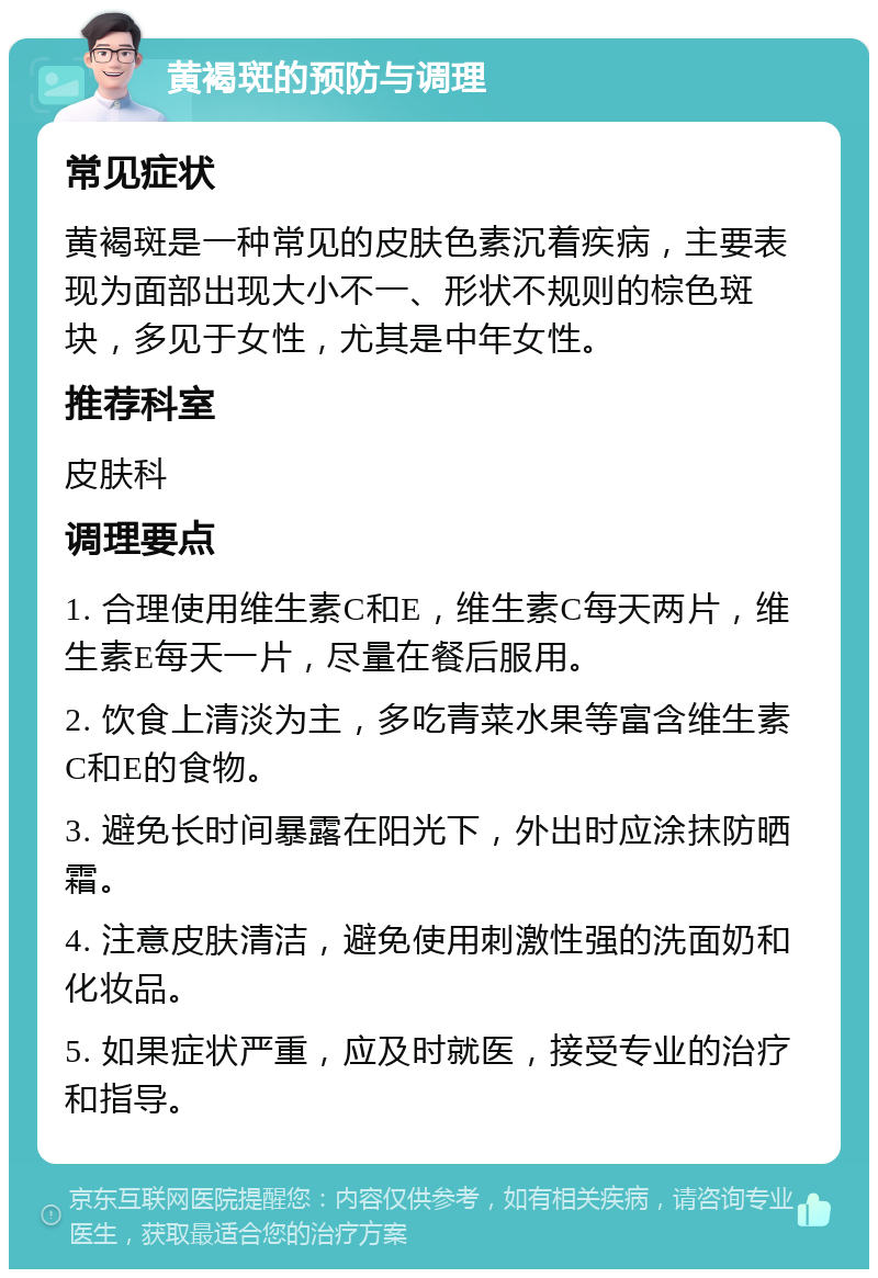 黄褐斑的预防与调理 常见症状 黄褐斑是一种常见的皮肤色素沉着疾病，主要表现为面部出现大小不一、形状不规则的棕色斑块，多见于女性，尤其是中年女性。 推荐科室 皮肤科 调理要点 1. 合理使用维生素C和E，维生素C每天两片，维生素E每天一片，尽量在餐后服用。 2. 饮食上清淡为主，多吃青菜水果等富含维生素C和E的食物。 3. 避免长时间暴露在阳光下，外出时应涂抹防晒霜。 4. 注意皮肤清洁，避免使用刺激性强的洗面奶和化妆品。 5. 如果症状严重，应及时就医，接受专业的治疗和指导。