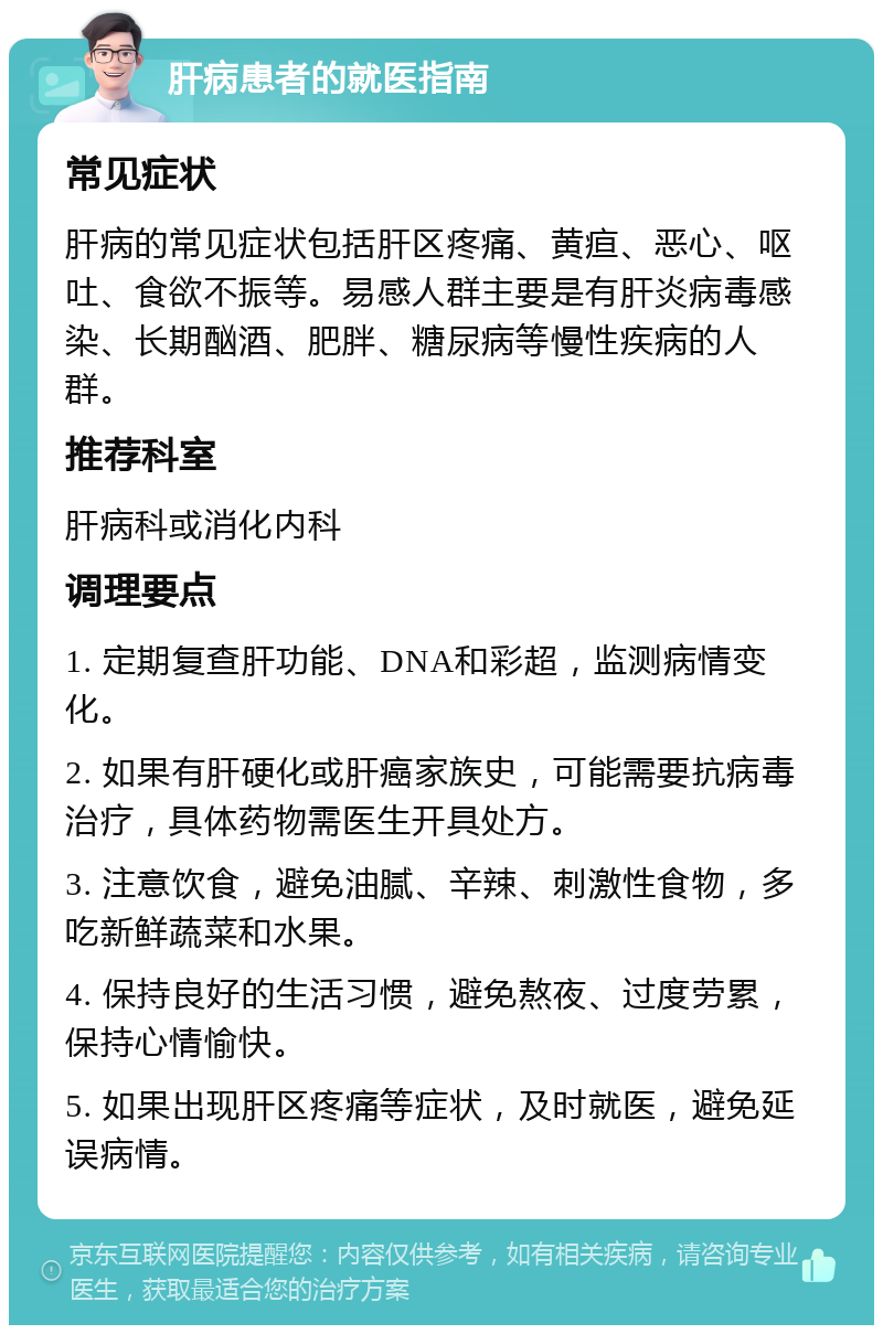 肝病患者的就医指南 常见症状 肝病的常见症状包括肝区疼痛、黄疸、恶心、呕吐、食欲不振等。易感人群主要是有肝炎病毒感染、长期酗酒、肥胖、糖尿病等慢性疾病的人群。 推荐科室 肝病科或消化内科 调理要点 1. 定期复查肝功能、DNA和彩超，监测病情变化。 2. 如果有肝硬化或肝癌家族史，可能需要抗病毒治疗，具体药物需医生开具处方。 3. 注意饮食，避免油腻、辛辣、刺激性食物，多吃新鲜蔬菜和水果。 4. 保持良好的生活习惯，避免熬夜、过度劳累，保持心情愉快。 5. 如果出现肝区疼痛等症状，及时就医，避免延误病情。