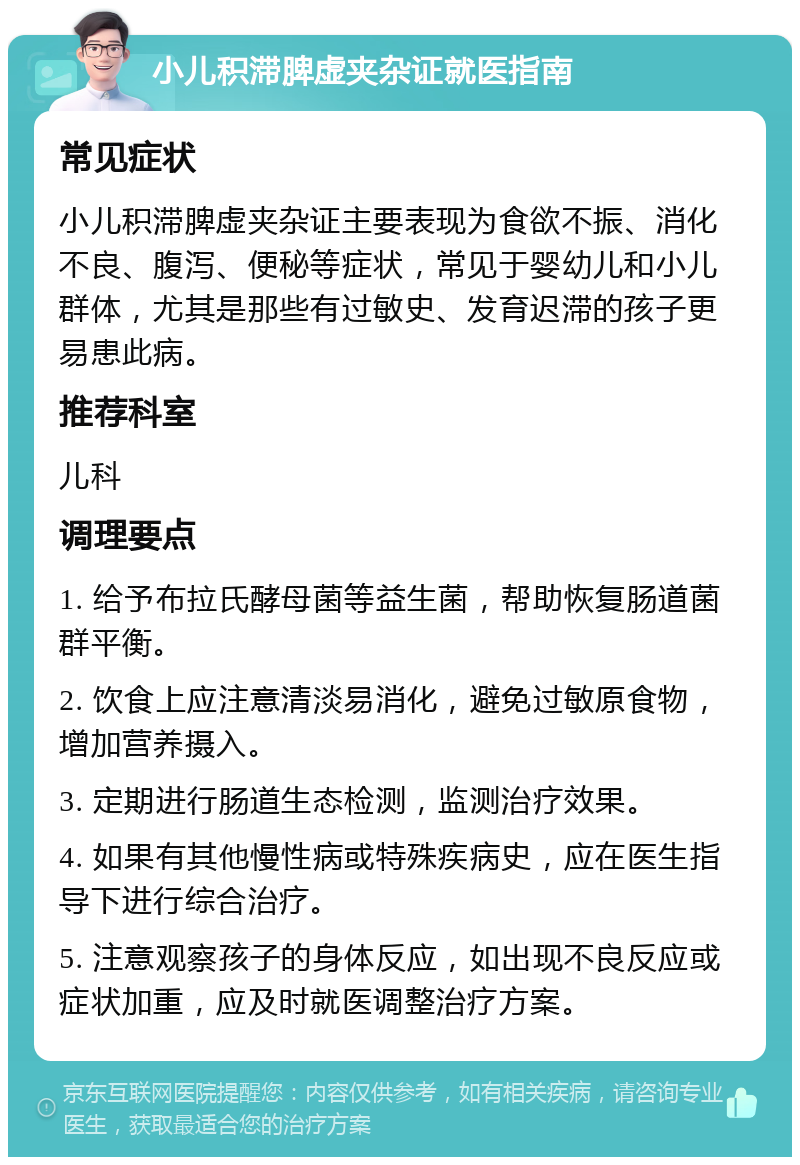 小儿积滞脾虚夹杂证就医指南 常见症状 小儿积滞脾虚夹杂证主要表现为食欲不振、消化不良、腹泻、便秘等症状，常见于婴幼儿和小儿群体，尤其是那些有过敏史、发育迟滞的孩子更易患此病。 推荐科室 儿科 调理要点 1. 给予布拉氏酵母菌等益生菌，帮助恢复肠道菌群平衡。 2. 饮食上应注意清淡易消化，避免过敏原食物，增加营养摄入。 3. 定期进行肠道生态检测，监测治疗效果。 4. 如果有其他慢性病或特殊疾病史，应在医生指导下进行综合治疗。 5. 注意观察孩子的身体反应，如出现不良反应或症状加重，应及时就医调整治疗方案。