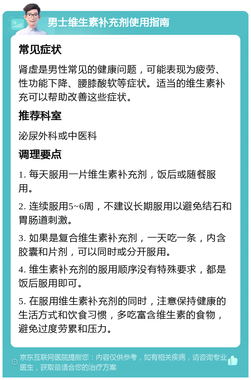 男士维生素补充剂使用指南 常见症状 肾虚是男性常见的健康问题，可能表现为疲劳、性功能下降、腰膝酸软等症状。适当的维生素补充可以帮助改善这些症状。 推荐科室 泌尿外科或中医科 调理要点 1. 每天服用一片维生素补充剂，饭后或随餐服用。 2. 连续服用5~6周，不建议长期服用以避免结石和胃肠道刺激。 3. 如果是复合维生素补充剂，一天吃一条，内含胶囊和片剂，可以同时或分开服用。 4. 维生素补充剂的服用顺序没有特殊要求，都是饭后服用即可。 5. 在服用维生素补充剂的同时，注意保持健康的生活方式和饮食习惯，多吃富含维生素的食物，避免过度劳累和压力。