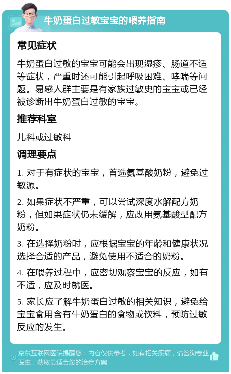 牛奶蛋白过敏宝宝的喂养指南 常见症状 牛奶蛋白过敏的宝宝可能会出现湿疹、肠道不适等症状，严重时还可能引起呼吸困难、哮喘等问题。易感人群主要是有家族过敏史的宝宝或已经被诊断出牛奶蛋白过敏的宝宝。 推荐科室 儿科或过敏科 调理要点 1. 对于有症状的宝宝，首选氨基酸奶粉，避免过敏源。 2. 如果症状不严重，可以尝试深度水解配方奶粉，但如果症状仍未缓解，应改用氨基酸型配方奶粉。 3. 在选择奶粉时，应根据宝宝的年龄和健康状况选择合适的产品，避免使用不适合的奶粉。 4. 在喂养过程中，应密切观察宝宝的反应，如有不适，应及时就医。 5. 家长应了解牛奶蛋白过敏的相关知识，避免给宝宝食用含有牛奶蛋白的食物或饮料，预防过敏反应的发生。