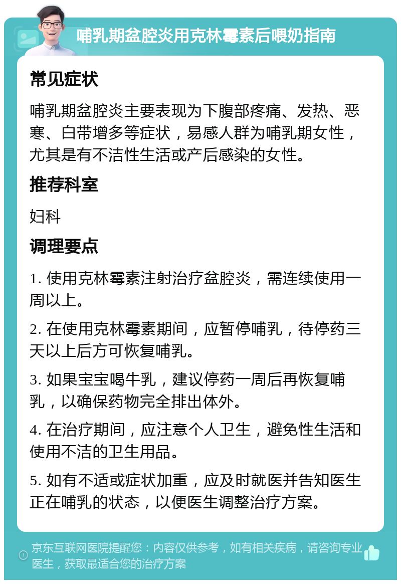 哺乳期盆腔炎用克林霉素后喂奶指南 常见症状 哺乳期盆腔炎主要表现为下腹部疼痛、发热、恶寒、白带增多等症状，易感人群为哺乳期女性，尤其是有不洁性生活或产后感染的女性。 推荐科室 妇科 调理要点 1. 使用克林霉素注射治疗盆腔炎，需连续使用一周以上。 2. 在使用克林霉素期间，应暂停哺乳，待停药三天以上后方可恢复哺乳。 3. 如果宝宝喝牛乳，建议停药一周后再恢复哺乳，以确保药物完全排出体外。 4. 在治疗期间，应注意个人卫生，避免性生活和使用不洁的卫生用品。 5. 如有不适或症状加重，应及时就医并告知医生正在哺乳的状态，以便医生调整治疗方案。