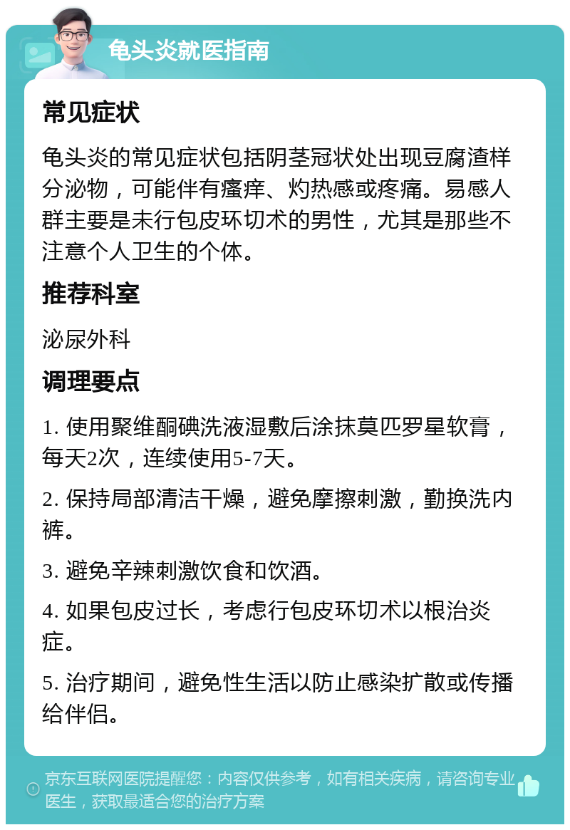 龟头炎就医指南 常见症状 龟头炎的常见症状包括阴茎冠状处出现豆腐渣样分泌物，可能伴有瘙痒、灼热感或疼痛。易感人群主要是未行包皮环切术的男性，尤其是那些不注意个人卫生的个体。 推荐科室 泌尿外科 调理要点 1. 使用聚维酮碘洗液湿敷后涂抹莫匹罗星软膏，每天2次，连续使用5-7天。 2. 保持局部清洁干燥，避免摩擦刺激，勤换洗内裤。 3. 避免辛辣刺激饮食和饮酒。 4. 如果包皮过长，考虑行包皮环切术以根治炎症。 5. 治疗期间，避免性生活以防止感染扩散或传播给伴侣。