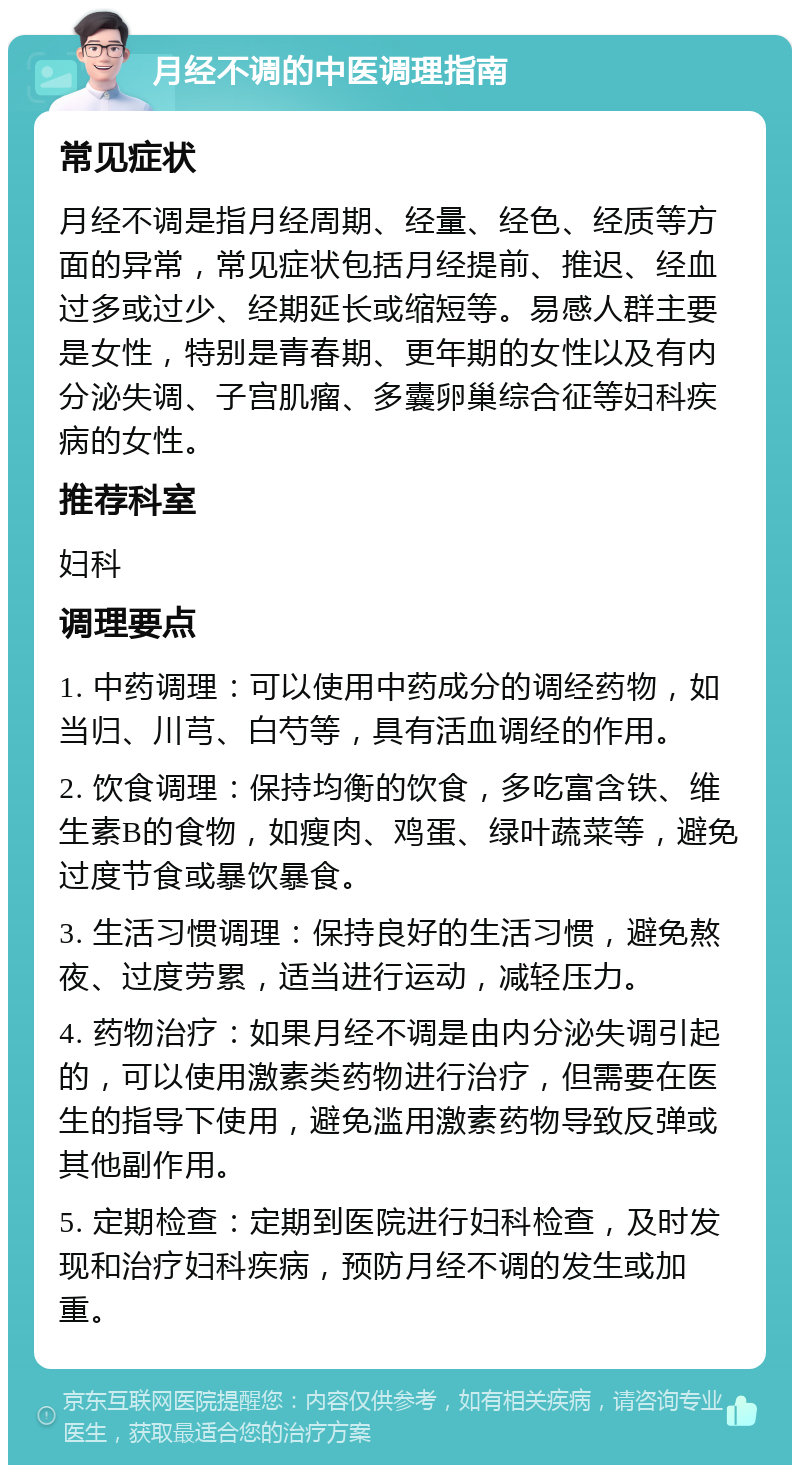 月经不调的中医调理指南 常见症状 月经不调是指月经周期、经量、经色、经质等方面的异常，常见症状包括月经提前、推迟、经血过多或过少、经期延长或缩短等。易感人群主要是女性，特别是青春期、更年期的女性以及有内分泌失调、子宫肌瘤、多囊卵巢综合征等妇科疾病的女性。 推荐科室 妇科 调理要点 1. 中药调理：可以使用中药成分的调经药物，如当归、川芎、白芍等，具有活血调经的作用。 2. 饮食调理：保持均衡的饮食，多吃富含铁、维生素B的食物，如瘦肉、鸡蛋、绿叶蔬菜等，避免过度节食或暴饮暴食。 3. 生活习惯调理：保持良好的生活习惯，避免熬夜、过度劳累，适当进行运动，减轻压力。 4. 药物治疗：如果月经不调是由内分泌失调引起的，可以使用激素类药物进行治疗，但需要在医生的指导下使用，避免滥用激素药物导致反弹或其他副作用。 5. 定期检查：定期到医院进行妇科检查，及时发现和治疗妇科疾病，预防月经不调的发生或加重。