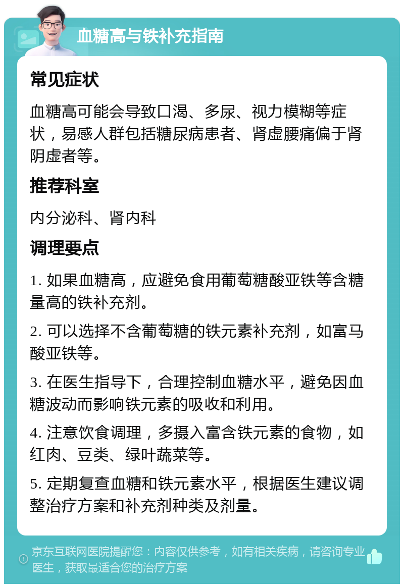 血糖高与铁补充指南 常见症状 血糖高可能会导致口渴、多尿、视力模糊等症状，易感人群包括糖尿病患者、肾虚腰痛偏于肾阴虚者等。 推荐科室 内分泌科、肾内科 调理要点 1. 如果血糖高，应避免食用葡萄糖酸亚铁等含糖量高的铁补充剂。 2. 可以选择不含葡萄糖的铁元素补充剂，如富马酸亚铁等。 3. 在医生指导下，合理控制血糖水平，避免因血糖波动而影响铁元素的吸收和利用。 4. 注意饮食调理，多摄入富含铁元素的食物，如红肉、豆类、绿叶蔬菜等。 5. 定期复查血糖和铁元素水平，根据医生建议调整治疗方案和补充剂种类及剂量。