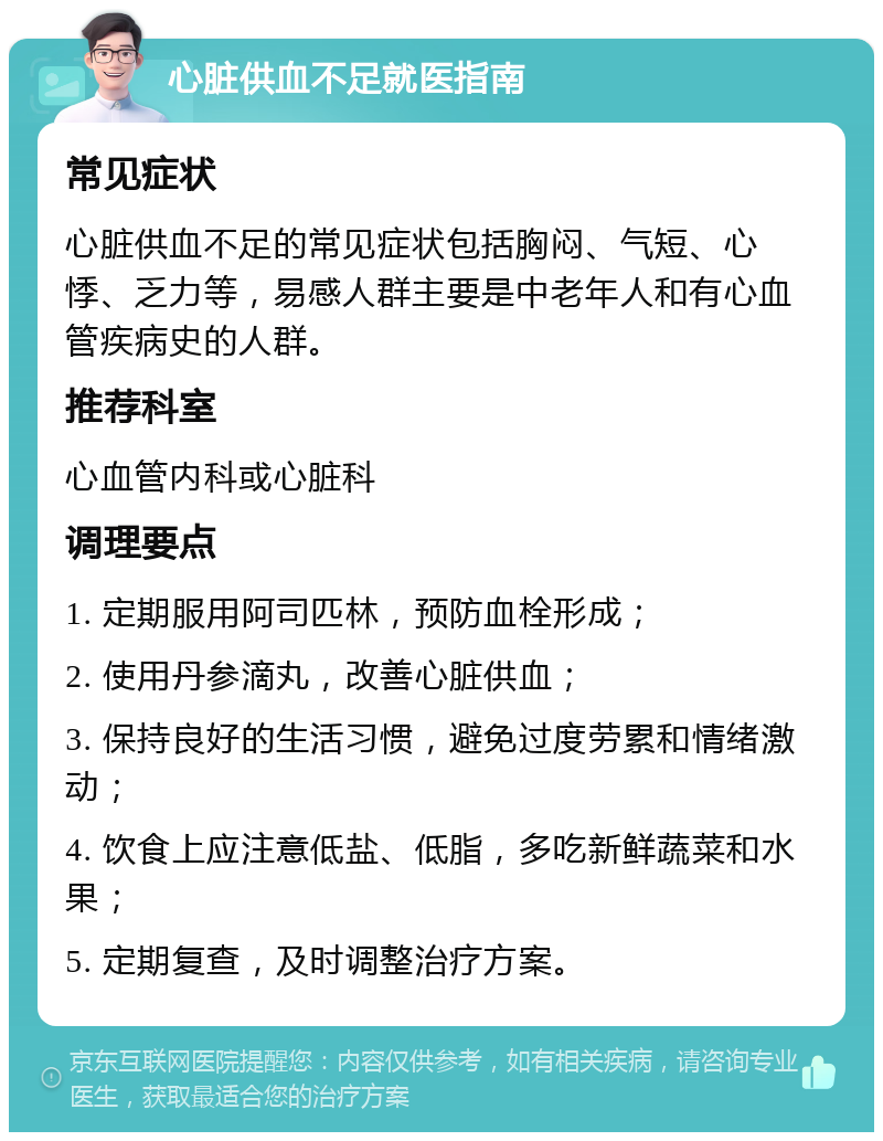 心脏供血不足就医指南 常见症状 心脏供血不足的常见症状包括胸闷、气短、心悸、乏力等，易感人群主要是中老年人和有心血管疾病史的人群。 推荐科室 心血管内科或心脏科 调理要点 1. 定期服用阿司匹林，预防血栓形成； 2. 使用丹参滴丸，改善心脏供血； 3. 保持良好的生活习惯，避免过度劳累和情绪激动； 4. 饮食上应注意低盐、低脂，多吃新鲜蔬菜和水果； 5. 定期复查，及时调整治疗方案。