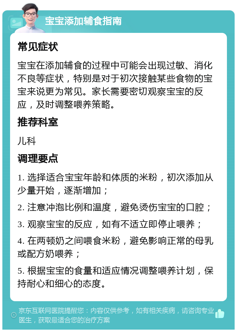 宝宝添加辅食指南 常见症状 宝宝在添加辅食的过程中可能会出现过敏、消化不良等症状，特别是对于初次接触某些食物的宝宝来说更为常见。家长需要密切观察宝宝的反应，及时调整喂养策略。 推荐科室 儿科 调理要点 1. 选择适合宝宝年龄和体质的米粉，初次添加从少量开始，逐渐增加； 2. 注意冲泡比例和温度，避免烫伤宝宝的口腔； 3. 观察宝宝的反应，如有不适立即停止喂养； 4. 在两顿奶之间喂食米粉，避免影响正常的母乳或配方奶喂养； 5. 根据宝宝的食量和适应情况调整喂养计划，保持耐心和细心的态度。