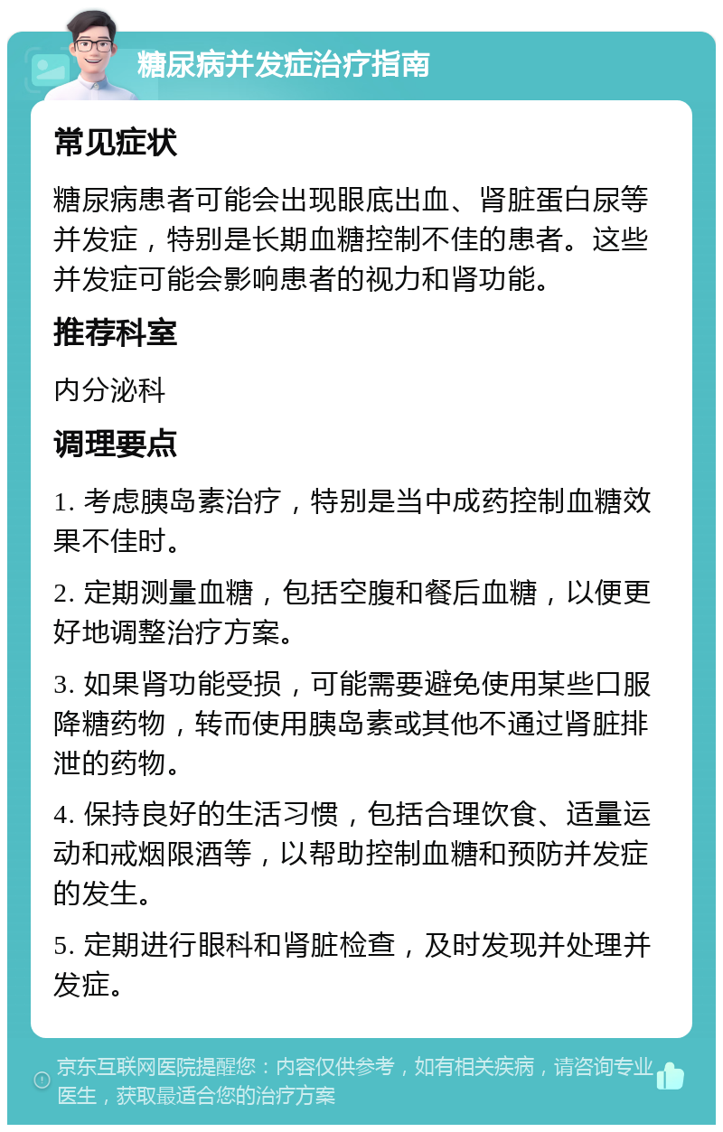 糖尿病并发症治疗指南 常见症状 糖尿病患者可能会出现眼底出血、肾脏蛋白尿等并发症，特别是长期血糖控制不佳的患者。这些并发症可能会影响患者的视力和肾功能。 推荐科室 内分泌科 调理要点 1. 考虑胰岛素治疗，特别是当中成药控制血糖效果不佳时。 2. 定期测量血糖，包括空腹和餐后血糖，以便更好地调整治疗方案。 3. 如果肾功能受损，可能需要避免使用某些口服降糖药物，转而使用胰岛素或其他不通过肾脏排泄的药物。 4. 保持良好的生活习惯，包括合理饮食、适量运动和戒烟限酒等，以帮助控制血糖和预防并发症的发生。 5. 定期进行眼科和肾脏检查，及时发现并处理并发症。