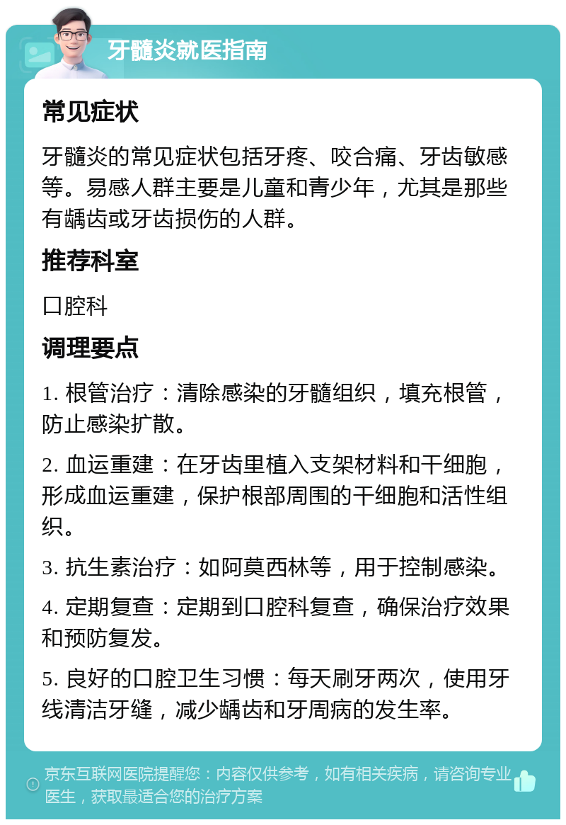 牙髓炎就医指南 常见症状 牙髓炎的常见症状包括牙疼、咬合痛、牙齿敏感等。易感人群主要是儿童和青少年，尤其是那些有龋齿或牙齿损伤的人群。 推荐科室 口腔科 调理要点 1. 根管治疗：清除感染的牙髓组织，填充根管，防止感染扩散。 2. 血运重建：在牙齿里植入支架材料和干细胞，形成血运重建，保护根部周围的干细胞和活性组织。 3. 抗生素治疗：如阿莫西林等，用于控制感染。 4. 定期复查：定期到口腔科复查，确保治疗效果和预防复发。 5. 良好的口腔卫生习惯：每天刷牙两次，使用牙线清洁牙缝，减少龋齿和牙周病的发生率。