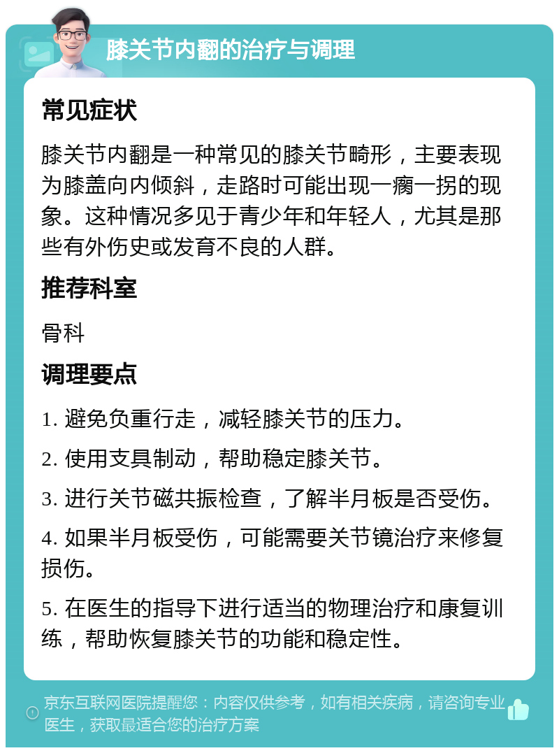 膝关节内翻的治疗与调理 常见症状 膝关节内翻是一种常见的膝关节畸形，主要表现为膝盖向内倾斜，走路时可能出现一瘸一拐的现象。这种情况多见于青少年和年轻人，尤其是那些有外伤史或发育不良的人群。 推荐科室 骨科 调理要点 1. 避免负重行走，减轻膝关节的压力。 2. 使用支具制动，帮助稳定膝关节。 3. 进行关节磁共振检查，了解半月板是否受伤。 4. 如果半月板受伤，可能需要关节镜治疗来修复损伤。 5. 在医生的指导下进行适当的物理治疗和康复训练，帮助恢复膝关节的功能和稳定性。